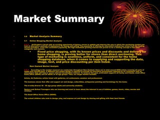 Market Summary 3.0     Market Analysis Summary 3.1    Online Shopping Market Analysis  3.1.1     Art2trade4 is faced with an exciting opportunity of being a mover to update and improve the way in which the auctioning market can look at alternative methods of deployment for buying and selling. The popularity of offering an alternative method has arisen from the leading service providers.  From this consistent popularity, the high immediate growing interest has proven to be a winning concept in the other categories and markets.  Fixed price shopping, with its known prices and discounts and delivery for home shopping, is proving better for stores than direct auctioning. This type of marketing is seamless, uniform, and consistent for the home shopping database, when it comes to supplying and supporting the data, image, text, and price discounting per item listed.  3.2     New Zealand Market Analysis  3.2.1     According to the market research we conducted, throughout New Zealand, there are in total around 6000 artists covering all sorts of media and classification. A different and unique design is required to provide an innovative environment required for its customers with an atmosphere that will help to spawn internet socialization interest. To achieve this goal, art2trade4 supports all family and friends, small office home office (SOHO) and all adults of all age groups. Thus, our target market includes Artists, Art Galleries, artists listed with galleries, art enthusiasts, amateur and professional. The business stores that offer and support art and design, collectibles, antiquarian painting and furnishings for the home. The in-wide diverse 18 – 50 age group adults and university students. Seniors and School Teenagers who are learning and want to learn about the internet in use of hobbies, games, music, video, movies and wireless. The Small Office Home Office (SOHO). The school children who wish to design, play, and express art and design by sharing and gifting with their best friends.  