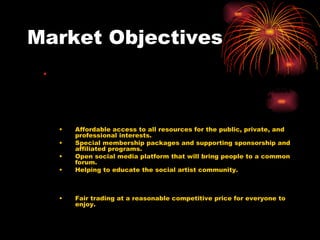 Market Objectives     Marketing Objectives To provide affordable access to all the resources to art2trade4 from the online services of the internet. To grow the total volume of sales by 10% annually after the first year. To diversify the services being offered and to insulate the business against fluctuations in any one component of the revenue streams. Affordable access to all resources for the public, private, and professional interests. Special membership packages and supporting sponsorship and affiliated programs. Open social media platform that will bring people to a common forum. Helping to educate the social artist community. Build customer loyalty through Trust trader.  Offering fair trading opportunities and creditability rankings for use of service and feedback from others. Fair trading at a reasonable competitive price for everyone to enjoy. Build the art2trade4 brand to the point where it becomes a house hold name. Creating art and design web site to buy and sell art for all family and friends by providing a auctioning system supporting images of choice. Maintain a staff of enthusiastic employees loyal to the product and company. 