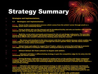 Strategy Summary Strategies and Implimentations. 4.1    Strategies and Implementation  4.1.1     Focus on the communication process which comes from the artists’ corner through email or a friendly, direct artist community forum.  4.1.2     Focus on those who use the internet and its broadband facility and who are familiar with want the internet can offer for buying and selling online for goods.  4.1.3     Build the social artist community environment for the art and design enthusiasts. This provides social art blogging, social critique, and written criticism and expression. This will serve as an attractive tool to draw others who wouldn’t otherwise be thinking about using the internet.  4.1.4     O ffer stores and storefront to the store owners with their own website browser which enables the artist, collector, or the community to browse through the stores specific items, that the stores owners wish to sell in a virtual online environment.  4.1.5     Attract buyer and sellers to support Trust Traders, which is a service that will help to promote and support the goodwill of all Buyers and sellers ranking provided by its feedback from others. 4.1.6     Attract School Art from schools to buyers and sellers.   4.1.7     a rt2trade4 will follow a differentiating strategy to gain the competitive edge for its entry into the auctioning and stores’ market.  4.1.8     Pricing Strategy--art2trade4 has based its market prices on the auction and stores comparison competitive pricing across the major world best auctioneers, local and international, within our global economy. We have inserted into our marketing budgets and financial forecasts a formula which supports a solid pricing strategy. 4.1.9     a rt2trade4 will implement a promotional strategy in order to build its awareness and demand, which covers local radio spot advertising, local newspapers with a promotion coupon for a free internet time in our Classified Ads section, sponsorship section or directory listing, the directory listing fee promotional listings for one year, or free ads promotions for one month or free featured pro pack for one month or free subscription list in support of trust trader for one month.  As an auctioning art and design specialist art web site art2trade4 Will implement a support strategy which enables staff handling any auctioning problems that may occur in the process of transaction.  