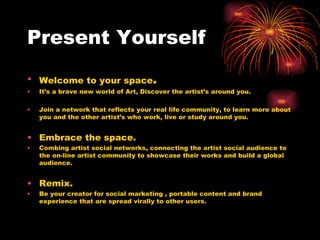 Present Yourself Welcome to your space . It’s a brave new world of Art, Discover the artist’s around you. Join a network that reflects your real life community, to learn more about you and the other artist’s who work, live or study around you. Embrace the space. Combing artist social networks, connecting the artist social audience to the on-line artist community to showcase their works and build a global audience. Remix. Be your creator for social marketing , portable content and brand experience that are spread virally to other users. 