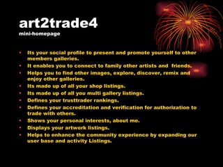 art2trade4  mini-homepage Its your social profile to present and promote yourself to other members galleries. It enables you to connect to family other artists and  friends. Helps you to find other images, explore, discover, remix and enjoy other galleries. Its made up of all your shop listings. Its made up of all you multi gallery listings. Defines your trusttrader rankings. Defines your accreditation and verification for authorization to trade with others. Shows your personal interests, about me. Displays your artwork listings. Helps to enhance the community experience by expanding our user base and activity Listings. 