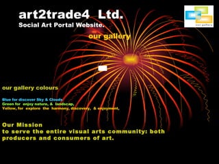 art2trade4  Ltd. Social Art Portal Website. our gallery our gallery colours Blue for discover Sky & Clouds Green for  enjoy nature, &  landscap, Yellow, for  explore  the  harmony, discovery,  & enjoyment, Our Mission to serve the entire visual arts community: both producers and consumers of art. 