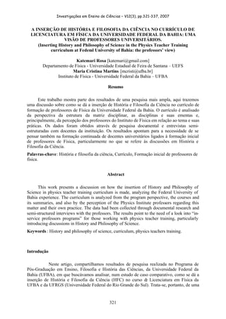 Investigações em Ensino de Ciências – V12(3), pp.321-337, 2007


  A INSERÇÃO DE HISTÓRIA E FILOSOFIA DA CIÊNCIA NO CURRÍCULO DE
  LICENCIATURA EM FÍSICA DA UNIVERSIDADE FEDERAL DA BAHIA: UMA
                   VISÃO DE PROFESSORES UNIVERSITÁRIOS.
     (Inserting History and Philosophy of Science in the Physics Teacher Training
            curriculum at Federal University of Bahia: the professors’ view)

                          Katemari Rosa [katemari@gmail.com]
        Departamento de Física - Universidade Estadual de Feira de Santana – UEFS
                        Maria Cristina Martins [mcristi@ufba.br]
               Instituto de Física - Universidade Federal da Bahia – UFBA

                                             Resumo

      Este trabalho mostra parte dos resultados de uma pesquisa mais ampla, aqui trazemos
uma discussão sobre como se dá a inserção de História e Filosofia da Ciência no currículo de
formação de professores de Física da Universidade Federal da Bahia. O currículo é analisado
da perspectiva da estrutura da matriz disciplinar, as disciplinas e suas ementas e,
principalmente, da percepção dos professores do Instituto de Física em relação ao tema e suas
práticas. Os dados foram obtidos através de pesquisa documental e entrevistas semi-
estruturadas com docentes da instituição. Os resultados apontam para a necessidade de se
pensar também na formação continuada de docentes universitários ligados à formação inicial
de professores de Física, particularmente no que se refere às discussões em História e
Filosofia da Ciência.
Palavras-chave: História e filosofia da ciência, Currículo, Formação inicial de professores de
física.


                                             Abstract

      This work presents a discussion on how the insertion of History and Philosophy of
Science in physics teacher training curriculum is made, analyzing the Federal University of
Bahia experience. The curriculum is analyzed from the program perspective, the courses and
its summaries, and also by the perception of the Physics Institute professors regarding this
matter and their own practice. The data had been collected through documental research and
semi-structured interviews with the professors. The results point to the need of a look into “in-
service professors programs” for those working with physics teacher training, particularly
introducing discussions in History and Philosophy of Science.
Keywords : History and philosophy of science, curriculum, physics teachers training.



Introdução

           Neste artigo, compartilhamos resultados de pesquisa realizada no Programa de
Pós-Graduação em Ensino, Filosofia e História das Ciências, da Universidade Federal da
Bahia (UFBA), em que buscávamos analisar, num estudo de caso comparativo, como se dá a
inserção de História e Filosofia da Ciência (HFC) no curso de Licenciatura em Física da
UFBA e da UFRGS (Universidade Federal do Rio Grande do Sul). Trata-se, portanto, de uma


                                              321
 