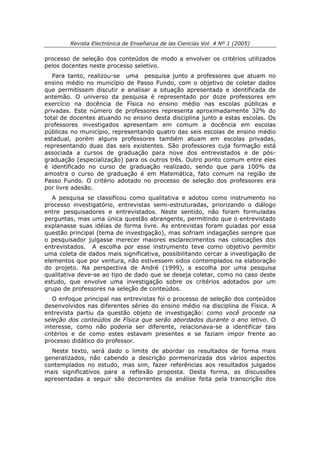 Revista Electrónica de Enseñanza de las Ciencias Vol. 4 Nº 1 (2005)

processo de seleção dos conteúdos de modo a envolver os critérios utilizados
pelos docentes neste processo seletivo.
   Para tanto, realizou-se uma pesquisa junto a professores que atuam no
ensino médio no município de Passo Fundo, com o objetivo de coletar dados
que permitissem discutir e analisar a situação apresentada e identificada de
antemão. O universo da pesquisa é representado por doze professores em
exercício na docência de Física no ensino médio nas escolas públicas e
privadas. Este número de professores representa aproximadamente 32% do
total de docentes atuando no ensino desta disciplina junto a estas escolas. Os
professores investigados apresentam em comum a docência em escolas
públicas no município, representando quatro das seis escolas de ensino médio
estadual, porém alguns professores também atuam em escolas privadas,
representando duas das seis existentes. São professores cuja formação está
associada a cursos de graduação para nove dos entrevistados e de pós-
graduação (especialização) para os outros três. Outro ponto comum entre eles
é identificado no curso de graduação realizado, sendo que para 100% da
amostra o curso de graduação é em Matemática, fato comum na região de
Passo Fundo. O critério adotado no processo de seleção dos professores era
por livre adesão.
   A pesquisa se classificou como qualitativa e adotou como instrumento no
processo investigatório, entrevistas semi-estruturadas, priorizando o diálogo
entre pesquisadores e entrevistados. Neste sentido, não foram formuladas
perguntas, mas uma única questão abrangente, permitindo que o entrevistado
explanasse suas idéias de forma livre. As entrevistas foram guiadas por essa
questão principal (tema de investigação), mas sofriam indagações sempre que
o pesquisador julgasse merecer maiores esclarecimentos nas colocações dos
entrevistados. A escolha por esse instrumento teve como objetivo permitir
uma coleta de dados mais significativa, possibilitando cercar a investigação de
elementos que por ventura, não estivessem sidos contemplados na elaboração
do projeto. Na perspectiva de André (1999), a escolha por uma pesquisa
qualitativa deve-se ao tipo de dado que se deseja coletar, como no caso deste
estudo, que envolve uma investigação sobre os critérios adotados por um
grupo de professores na seleção de conteúdos.
   O enfoque principal nas entrevistas foi o processo de seleção dos conteúdos
desenvolvidos nas diferentes séries do ensino médio na disciplina de Física. A
entrevista partiu da questão objeto de investigação: como você procede na
seleção dos conteúdos de Física que serão abordados durante o ano letivo. O
interesse, como não poderia ser diferente, relacionava-se a identificar tais
critérios e de como estes estavam presentes e se faziam impor frente ao
processo didático do professor.
  Neste texto, será dado o limite de abordar os resultados de forma mais
generalizados, não cabendo a descrição pormenorizada dos vários aspectos
contemplados no estudo, mas sim, fazer referências aos resultados julgados
mais significativos para a reflexão proposta. Desta forma, as discussões
apresentadas a seguir são decorrentes da análise feita pela transcrição dos
 