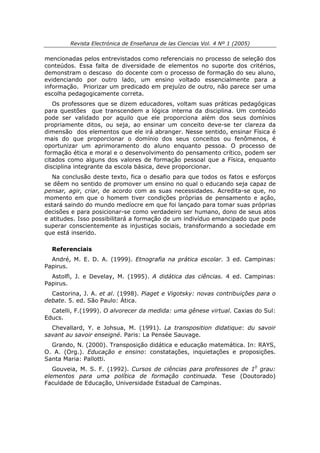 Revista Electrónica de Enseñanza de las Ciencias Vol. 4 Nº 1 (2005)

mencionadas pelos entrevistados como referenciais no processo de seleção dos
conteúdos. Essa falta de diversidade de elementos no suporte dos critérios,
demonstram o descaso do docente com o processo de formação do seu aluno,
evidenciando por outro lado, um ensino voltado essencialmente para a
informação. Priorizar um predicado em prejuízo de outro, não parece ser uma
escolha pedagogicamente correta.
   Os professores que se dizem educadores, voltam suas práticas pedagógicas
para questões que transcendem a lógica interna da disciplina. Um conteúdo
pode ser validado por aquilo que ele proporciona além dos seus domínios
propriamente ditos, ou seja, ao ensinar um conceito deve-se ter clareza da
dimensão dos elementos que ele irá abranger. Nesse sentido, ensinar Física é
mais do que proporcionar o domínio dos seus conceitos ou fenômenos, é
oportunizar um aprimoramento do aluno enquanto pessoa. O processo de
formação ética e moral e o desenvolvimento do pensamento crítico, podem ser
citados como alguns dos valores de formação pessoal que a Física, enquanto
disciplina integrante da escola básica, deve proporcionar.
   Na conclusão deste texto, fica o desafio para que todos os fatos e esforços
se dêem no sentido de promover um ensino no qual o educando seja capaz de
pensar, agir, criar, de acordo com as suas necessidades. Acredita-se que, no
momento em que o homem tiver condições próprias de pensamento e ação,
estará saindo do mundo medíocre em que foi lançado para tomar suas próprias
decisões e para posicionar-se como verdadeiro ser humano, dono de seus atos
e atitudes. Isso possibilitará a formação de um indivíduo emancipado que pode
superar conscientemente as injustiças sociais, transformando a sociedade em
que está inserido.

  Referenciais
  André, M. E. D. A. (1999). Etnografia na prática escolar. 3 ed. Campinas:
Papirus.
  Astolfi, J. e Develay, M. (1995). A didática das ciências. 4 ed. Campinas:
Papirus.
  Castorina, J. A. et al. (1998). Piaget e Vigotsky: novas contribuições para o
debate. 5. ed. São Paulo: Ática.
  Catelli, F.(1999). O alvorecer da medida: uma gênese virtual. Caxias do Sul:
Educs.
  Chevallard, Y. e Johsua, M. (1991). La transposition didatique: du savoir
savant au savoir enseigné. Paris: La Pensée Sauvage.
  Grando, N. (2000). Transposição didática e educação matemática. In: RAYS,
O. A. (Org.). Educação e ensino: constatações, inquietações e proposições.
Santa Maria: Pallotti.
   Gouveia, M. S. F. (1992). Cursos de ciências para professores de 10 grau:
elementos para uma política de formação continuada. Tese (Doutorado)
Faculdade de Educação, Universidade Estadual de Campinas.
 