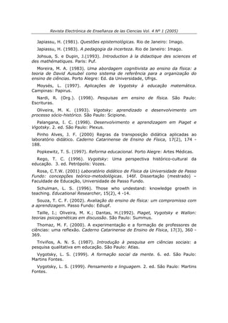 Revista Electrónica de Enseñanza de las Ciencias Vol. 4 Nº 1 (2005)

  Japiassu, H. (1981). Questões epistemológicas. Rio de Janeiro: Imago.
  Japiassu, H. (1983). A pedagogia da incerteza. Rio de Janeiro: Imago.
  Johsua, S. e Dupin, J.(1993). Introduction à la didactique des sciences et
des mathématiques. Paris: Puf.
   Moreira, M. A. (1983). Uma abordagem cognitivista ao ensino da física: a
teoria de David Ausubel como sistema de referência para a organização do
ensino de ciências. Porto Alegre: Ed. da Universidade, Ufrgs.
  Moysés, L. (1997). Aplicações de Vygotsky à educação matemática.
Campinas: Papirus.
  Nardi, R. (Org.). (1998). Pesquisas em ensino de física. São Paulo:
Escrituras.
  Oliveira, M. K. (1993). Vigotsky: aprendizado e desenvolvimento um
processo sócio-histórico. São Paulo: Scipione.
   Palangana, I. C. (1998). Desenvolvimento e aprendizagem em Piaget e
Vigotsky. 2. ed. São Paulo: Plexus.
   Pinho Alves, J. F. (2000) Regras da transposição didática aplicadas ao
laboratório didático. Caderno Catarinense de Ensino de Física, 17(2), 174 -
188.
  Popkewitz, T. S. (1997). Reforma educacional. Porto Alegre: Artes Médicas.
  Rego, T. C. (1996). Vygotsky: Uma perspectiva histórico-cultural da
educação. 3. ed. Petrópolis: Vozes.
  Rosa, C.T.W. (2001) Laboratório didático de Física da Universidade de Passo
Fundo: concepções teórico-metodológicas. 146f. Dissertação (mestrado) –
Faculdade de Educação, Universidade de Passo Fundo.
   Schulman, L. S. (1996). Those who undestand: knowledge growth in
teaching. Educational Researcher, 15(2), 4 -14.
   Souza, T. C. F. (2002). Avaliação do ensino de física: um compromisso com
a aprendizagem. Passo Fundo: Ediupf.
   Taille, I.; Oliveira, M. K.; Dantas, H.(1992). Piaget, Vygotsky e Wallon:
teorias psicogenéticas em discussão. São Paulo: Summus.
   Thomaz, M. F. (2000). A experimentação e a formação de professores de
ciências: uma reflexão. Caderno Catarinense de Ensino de Física, 17(3), 360 -
369.
  Triviños, A. N. S. (1987). Introdução à pesquisa em ciências sociais: a
pesquisa qualitativa em educação. São Paulo: Atlas.
  Vygotsky, L. S. (1999). A formação social da mente. 6. ed. São Paulo:
Martins Fontes.
  Vygotsky, L. S. (1999). Pensamento e linguagem. 2. ed. São Paulo: Martins
Fontes.
 