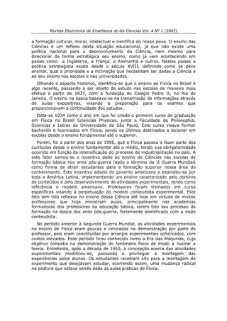 Revista Electrónica de Enseñanza de las Ciencias Vol. 4 Nº 1 (2005)

a formação cultural, moral, intelectual e científica do nosso povo. O ensino das
Ciências é um reflexo desta situação educacional, já que não existe uma
política nacional para o desenvolvimento da Ciência, nem mesmo para
direcionar de forma estratégica seu ensino, como já vem acontecendo em
países como a Inglaterra, a França, a Alemanha e outros. Nestes paises a
política estrategista existe desde o século XVIII, definindo como se deve
ensinar, qual a prioridade e a inclinação que necessitam ser dadas a Ciência e
ao seu ensino nas escolas e nas universidades.
   Olhando o aspecto histórico, identifica-se que o ensino de Física no Brasil é
algo recente, passando a ser objeto de estudo nas escolas de maneira mais
efetiva a partir de 1837, com a fundação do Colégio Pedro II, no Rio de
Janeiro. O ensino na época baseava-se na transmissão de informações através
de aulas expositivas, visando à preparação para os exames que
proporcionavam a continuidade dos estudos.
  Data-se 1934 como o ano em que foi criado o primeiro curso de graduação
em Física no Brasil Sciencias Physicas, junto a Faculdade de Philosophia,
Sciencias e Letras da Universidade de São Paulo. Este curso visava formar
bacharéis e licenciados em Física, sendo os últimos destinados a lecionar em
escolas desde o ensino fundamental até o superior.
   Porém, foi a partir dos anos de 1950, que a Física passou a fazer parte dos
currículos desde o ensino fundamental até o médio, tendo sua obrigatoriedade
ocorrido em função da intensificação do processo de industrialização no país. A
este fator somou-se o incentivo dado ao ensino de Ciências nas escolas de
formação básica nos anos pós-guerra (após o término da II Guerra Mundial)
como forma de atrair estudantes para a formação superior nessa área do
conhecimento. Este incentivo adveio do governo americano e estendeu-se por
toda a América Latina, implementando um ensino caracterizado pelo domínio
de conteúdos e pelo desenvolvimento de atividades experimentais, tendo como
referência o modelo americano. Professores foram treinados em curso
específicos visando à perpetuação do modelo conteudista experimental. Este
fato tem tido reflexos no ensino dessa Ciência até hoje em virtude de muitos
professores que hoje ministram aulas, principalmente nas academias
formadoras dos professores da educação básica, terem tido seu processo de
formação na época dos anos pós-guerra, fortemente identificado com a visão
conteudista.
   No período anterior à Segunda Guerra Mundial, as atividades experimentais
no ensino de Física eram poucas e centradas na demonstração por parte do
professor, pois eram constituídas por arranjos experimentais sofisticados, com
custos elevados. Esse período ficou conhecido como a Era das Máquinas, cujo
objetivo consistia na demonstração do fenômeno físico de modo a ilustrar a
teoria. Entretanto, após a década de 1950, a concepção acerca das atividades
experimentais modificou-se, passando a privilegiar a montagem das
experiências pelos alunos. Os estudantes recebiam kits para a montagem do
experimento que desejavam estudar, ocorrendo assim, uma mudança radical
na postura que estava sendo dada as aulas práticas de Física.
 