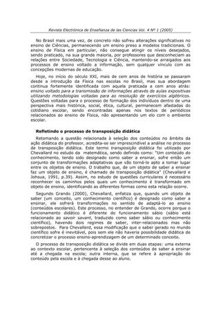 Revista Electrónica de Enseñanza de las Ciencias Vol. 4 Nº 1 (2005)

   No Brasil mais uma vez, de concreto não sofreu alterações significativas no
ensino de Ciências, permanecendo um ensino preso a modelos tradicionais. O
ensino de Física em particular, não consegue atingir os níveis desejados,
sendo praticado, na sua grande maioria, por professores que desconheciam as
relações entre Sociedade, Tecnologia e Ciência, mantendo-se arraigados aos
processos de ensino voltado a informação, sem qualquer vínculo com as
concepções modernas de educação.
   Hoje, no início do século XXI, mais de cem anos de história se passaram
desde a introdução da Física nas escolas no Brasil, mas sua abordagem
continua fortemente identificada com aquela praticada a cem anos atrás:
ensino voltado para a transmissão de informações através de aulas expositivas
utilizando metodologias voltadas para ao resolução de exercícios algébricos.
Questões voltadas para o processo de formação dos indivíduos dentro de uma
perspectiva mais histórica, social, ética, cultural, permanecem afastadas do
cotidiano escolar, sendo encontradas apenas nos textos de periódicos
relacionados ao ensino de Física, não apresentando um elo com o ambiente
escolar.

  Refletindo o processo de transposição didática
   Retomando a questão relacionada à seleção dos conteúdos no âmbito da
ação didática do professor, acredita-se ser imprescindível a análise no processo
de transposição didática. Este termo transposição didática foi utilizado por
Chevallard no estudo da matemática, sendo definido como: “Um conteúdo do
conhecimento, tendo sido designado como saber a ensinar, sofre então um
conjunto de transformações adaptativas que vão torná-lo apto a tomar lugar
entre os objetos de ensino. O trabalho que, de um objeto de saber a ensinar
faz um objeto de ensino, é chamado de transposição didática” (Chevallard e
Johsua, 1991, p.39). Assim, no estudo de questões curriculares é necessário
reconhecer os caminhos pelos quais um conhecimento é transformado em
objeto de ensino, identificando as diferentes formas como esta relação ocorre.
   Segundo Grando (2000), Chevallard, enfatiza que, quando um objeto de
saber (um conceito, um conhecimento científico) é designado como saber a
ensinar, ele sofrerá transformações no sentido de adaptá-lo ao ensino
(conteúdos escolares). Este processo, no entender de Grando, ocorre porque o
funcionamento didático é diferente do funcionamento sábio (sábio está
relacionado ao savoir savant, traduzido como saber sábio ou conhecimento
científico), havendo dois regimes de saber, inter-relacionados mas não
sobrepostos. Para Chevallerd, essa modificação que o saber gerado no mundo
científico sofre é inevitável, pois sem ele não haveria possibilidade didática de
concretizar o processo ensino-aprendizagem de um determinado conceito.
   O processo de transposição didática se divide em duas etapas: uma externa
ao contexto escolar, pertencente à seleção dos conteúdos de saber a ensinar
até a chegada na escola; outra interna, que se refere à apropriação do
conteúdo pela escola e à chegada desse ao aluno.
 