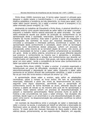 Revista Electrónica de Enseñanza de las Ciencias Vol. 4 Nº 1 (2005)

   Pinho Alves (2000) menciona que, O termo saber (savoir) é utilizado para
designar o objeto sujeito a transformações (...) o processo de transposição
didática estabelece a existência de três patamares, ou níveis para saber: (a) o
saber sábio (savoir savant); (b) o saber a ensinar (savoir à enseigner) e (c)
saber ensinado (savoir ensigné). (p. 178)
   Analisando os trabalhos de Chevallard e Pinho Alves, é possível identificar o
trabalho externo como aquele relacionado ao saber sábio e ao saber a ensinar,
enquanto o trabalho interno estaria associado ao saber ensinado. Por saber
sábio entende-se aquele que advém da produção do conhecimento ou da
apresentação deste a sociedade, relacionado, portanto, diretamente com o
trabalho do mundo científico. Esse saber é gerado a partir de indagações e
investigações dos cientistas na busca por respostas desejadas, estando
vinculado a concepções e interesses políticos, econômicos e sociais. Já a
apresentação deste conhecimento à sociedade, assim como as tecnologias
advindas como decorrências destas pesquisas, sofrem um processo de
transposição, antes mesmo de se tornarem objeto de ensino. Isto ocorre, já
que há necessidade de tornar o saber científico compreensível as sociedades
em geral. Ainda na esfera externa, encontra-se um grupo diferente daquele
que produziu o conhecimento ou mesmo que o apresentou a sociedade,
responsável pela organização e seleção dos conhecimentos que deverão ser
transformados em objetos de ensino. Este grupo, sob regras próprias, passa a
gerar um novo saber, tendo a competência de tornar esse conhecimento em
saber que possa ser ensinado nas escolas.
   Segundo Pinho Alves (2000), “o saber a ensinar é produto organizado e
hierarquizado em graus de dificuldade, resultante de um processo de total
descontextualização e degradação do saber sábio. Enquanto o saber sábio
apresenta-se ao público através das publicações científicas, o saber a ensinar
faz-se por meio dos livros-textos e manuais de ensino” (p. 179).
   A apresentação desse saber a ensinar, após sofrer as adaptações
necessárias, passa a compor os livros textos. Ele tem se apresentado
linearizado, elaborado a partir dos níveis de desenvolvimento do aluno,
seguindo uma lógica seqüencial, permitindo que a apropriação do
conhecimento ocorra de forma facilitada ao aluno, diferente daquela que
originou o objeto de estudo ou da maneira pela qual ele foi apresentado a
sociedade. Esses saberes sofrem um processo de descontextualização e
passam a representar generalizações. Nesse processo muito se perde da
história e das circunstâncias nas quais o saber emergiu. Tais situações são
omitidas, dando lugar a um anonimato e a uma descontextualização do saber,
assim como ocorre na despersonalização das publicações científicas na esfera
do saber sábio.
   Um exemplo da discordância entre a produção do saber e elaboração do
saber a ensinar na escola, é analisada por Astolfi se referindo a observação de
Martinand sobre os estudo do efeito foto elétrico nos manuais franceses de
ensino: “A maior parte dos manuais franceses de física expõe o efeito foto
elétrico dando, primeiramente, as leis experimentais. Mostram, em seguida,
 