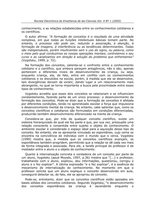 Revista Electrónica de Enseñanza de las Ciencias Vol. 4 Nº 1 (2005)

conhecimento, e as relações estabelecidas entre os conhecimentos cotidianos e
os científicos.
   O autor afirma: “A formação de conceitos é o resultado de uma atividade
complexa, em que todas as funções intelectuais básicas tomam parte. No
entanto, o processo não pode ser, reduzido a associação, à atenção, à
formação de imagens, à interferência ou as tendências determinantes. Todas
são indispensáveis, porém insuficientes sem o uso do signo, ou palavra, como
o meio pelo qual conduzimos as nossas operações mentais, controlamos o seu
curso e as canalizamos em direção à solução do problema que enfrentamos”
(Vygotsky, 1999, p. 72).
   Na formação dos conceitos, salienta-se o confronto entre o conhecimento
cotidiano e o científico, que embora pareçam antagônicos, não o são; apenas
pertencem a diferentes níveis de desenvolvimento da criança, ou seja,
enquanto criança, ela, de fato, entra em conflito com os conhecimentos
cotidianos e os discutidos na escola, porém, à medida que ela se desenvolve,
tais divergências deixam de existir, dando lugar a um relacionamento mais
abrangente, no qual se torna importante a busca pela proximidade entre esses
tipos de conhecimento.
   Vygotsky acredita que esses dois conceitos se relacionam e se influenciam
constantemente, fazendo parte de um único processo: o desenvolvimento da
formação dos conceitos. Pode-se dizer que a formação de conceitos é afetada
por diferentes condições, tendo no aprendizado escolar a força que impulsiona
o desenvolvimento mental da criança. No entanto, cabe salientar que, como os
conceitos científicos e cotidianos são formulados em condições diferenciadas,
produzirão também desenvolvimento diferenciado na mente da criança.
   Considera-se que, por trás de qualquer conceito científico, existe um
sistema hierarquizado do qual ele faz parte e que, por sua vez, pressupõe uma
relação consciente e consentida entre sujeito e objeto do conhecimento. O
ambiente escolar é considerado o espaço ideal para a aquisição desse tipo de
conceito. No entanto, ele se apresenta vinculado ao espontâneo, cujo cerne se
encontra na convivência do indivíduo com o mundo que o cerca. Vygotsky
(1999) mostra que, à medida que os conceitos científicos avançam, os
espontâneos também progridem, permitindo que a relação se dê cada vez mais
de forma integrada e associada. Para ele, a tarefa principal do professor é de
mediador entre o aluno e o objeto de conhecimento.
   Quanto à internalização concreta e verdadeira de um conceito por parte de
um aluno, Vygotsky (apud Moysés, 1997, p.36) mostra que “[...] o professor,
trabalhando com o aluno, explicou, deu informações, questionou, corrigiu o
aluno e o fez explicar”. A última expressão "e o fez explicar", é a essência do
mecanismo de internalização do conhecimento. No momento em que o
professor solicita que um aluno explique o conceito desenvolvido em aula,
conseguirá detectar se, de fato, ele se apropriou do conceito.
  Pode-se, entretanto, dizer que os conceitos científicos estão apoiados em
bases sólidas dos conceitos cotidianos. Segundo Vygotsky, “o desenvolvimento
dos conceitos espontâneos da criança é ascendente enquanto o
 