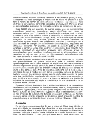 Revista Electrónica de Enseñanza de las Ciencias Vol. 4 Nº 1 (2005)

desenvolvimento dos seus conceitos científicos é descendente” (1999, p. 135).
Acrescenta-se a essa concepção a importância da escola no processo, a qual
tem a tarefa de tornar os conhecimentos cotidianos (espontâneos) mais
abstratos e abrangentes, permitindo abstrações graduais, com diferentes graus
de generalizações, avançando na formação completa do pensamento do aluno.
   Rego (1996) cita um exemplo do avanço escolar que os conhecimentos
espontâneos adquirem, tornando-se, assim, científicos, sem negar os
anteriores. Afirma que: “ ... a partir do seu dia-a-dia, a criança pode construir
o conceito gato. Esta palavra resume e generaliza as características deste
animal (não importa o tamanho, a raça, a cor, etc.) e o distingue de outras
categorias tal como livro, estante, pássaro. Os conceitos científicos se
relacionam àqueles eventos não diretamente acessíveis à observação ou a
ação imediata da criança: são conhecimentos sistematizados, adquiridos nas
interações escolares. Por exemplo, na escola o conceito gato pode ser
ampliado e tornar-se ainda mais abstrato e abrangente. Será incluído num
sistema conceitual de abstrações, graduais, com diferentes graus de
generalizações: gato, mamífero, vertebrado, animal, ser vivo constituem uma
seqüência de palavras que, partindo do objeto concreto gato adquirem cada
vez mais abrangência e complexidade”. (p.77)
   As relações entre os conhecimentos científicos e os adquiridos no cotidiano
são particularmente de grande importância para o processo ensino-
aprendizagem em Física. Como exemplo da importância desta relação entre o
conceito espontâneo trazido pelo aluno para o ambiente escolar e o científico
desenvolvido na escola, pode-se analisar o estudo da dilatação dos corpos. O
aluno já traz consigo, como fruto de sua relação cotidiano com o meio social, a
convicção de que, à medida que um corpo é aquecido, aumenta de tamanho
(volume), porém é no ambiente escolar que ele amplia esse conceito, na busca
pela sua cientificidade, analisando fatores que interferem nesse aumento; o
que significa o aquecimento do corpo; a diferença existente em função da
natureza da substância; ou, ainda, a possibilidade de que, ao contrário de se
expandir, ele se contraia.
   É preciso, contudo, considerar que o aprendizado escolar é de fundamental
importância para o processo de desenvolvimento mental, principalmente na
perspectiva vygotskyana, a qual prima pelas relações entre os indivíduos e as
formas culturais de comportamento. Vygotsky e seus colaboradores basearam-
se nos princípios do materialismo dialético e buscaram a interação do homem
enquanto corpo e mente, enquanto ser biológico e social, enquanto membro da
espécie humana e participante de um processo histórico (Oliveira, 1993).

  A pesquisa
   Foi com base nos pressupostos de que o ensino de Física deve atender a
uma diversidade de interesses dos educandos no seu processo de formação
junto a escola básica – ensino médio, que surgiu o interesse em investigar o
processo pelo qual o ensino dessa disciplina vem sendo desenvolvido neste
nível de escolaridade. O foco principal deste estudo está relacionado ao
 