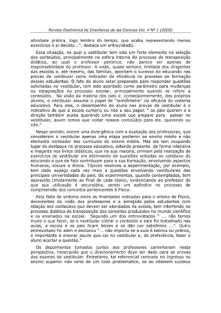 Revista Electrónica de Enseñanza de las Ciencias Vol. 4 Nº 1 (2005)

atividade prática, logo lembro do tempo, que acaba representando menos
exercícios e aí desisto...”, destaca um entrevistado.
   Essa situação, na qual o vestibular tem sido um forte elemento na seleção
dos conteúdos, principalmente na esfera interna do processo de transposição
didática, ao qual o professor pertence, não parece ser apenas de
responsabilidade do professor. A visão, quase sempre, limitada dos dirigentes
das escolas e, até mesmo, das famílias, apontam o sucesso do educando nas
provas de vestibular como indicador de eficiência no processo de formação
desses estudantes. O fato do aluno estar preparado para responder questões
solicitadas no vestibular, tem sido apontado como parâmetro para mudanças
ou estagnações no processo escolar, principalmente quando se refere a
conteúdos. Na visão da maioria dos pais e, conseqüentemente, dos próprios
alunos, o vestibular assume o papel de “termômetro” da eficácia do sistema
educativo. Para eles, o desempenho do aluno nas provas de vestibular é o
indicativo de que a escola cumpriu ou não o seu papel. “ os pais querem e a
direção também acaba querendo uma escola que prepare para passar no
vestibular, assim temos que voltar nossos conteúdos para ele, querendo ou
não.”
   Nesse sentido, ocorre uma divergência com a avaliação dos professores, que
consideram o vestibular apenas uma etapa posterior ao ensino médio e não
elemento norteador dos currículos do ensino médio. Mas ele tem ocupando
lugar de destaque no processo educativo, estando presente de forma intensiva
e maçante nos livros didáticos, que na sua maioria, primam pela realização de
exercícios de vestibular em detrimento de questões voltadas ao cotidiano do
educando e que de fato contribuam para a sua formação, envolvendo aspectos
humanos, sociais e éticos. Tópicos relativos a experimentação, por exemplo,
tem dado espaço cada vez mais a questões envolvendo vestibulares das
principais universidades do país. Os experimentos, quando contemplados, tem
aparecido timidamente ao final de cada tópico, evidenciando ao professor de
que sua utilização é secundária, sendo um apêndice no processo de
compreensão dos conceitos pertencentes à Física.
   Esta falta de sintonia entre as finalidades indicadas para o ensino de Física,
decorrentes da visão dos professores e a almejada pelos estudantes com
relação aos conteúdos que devem ser abordados na escola, tem interferido no
processo didático de transposição dos conceitos produzidos no mundo científico
e os ensinados na escola. Segundo um dos entrevistados “ ... não temos
muito o que fazer, se o vestibular cobrar o conteúdo e este foi trabalhado nas
aulas, a escola e os pais ficam felizes e se dão por satisfeitos ...”. Outro
entrevistado foi além e destacou “... não importa se a aula é teórica ou prática,
o importante é ensinar aquilo que cai no vestibular e, de preferência, fazer o
aluno acertar a questão.”
  Os depoimentos tomados juntos aos professores caminharam nesta
perspectiva, mostrando que o direcionamento deve ser dado para as provas
dos exames de vestibular. Entretanto, tal referencial centrado no ingresso no
ensino superior não seria de um todo problemático, se ao obterem sucesso
 