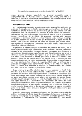 Revista Electrónica de Enseñanza de las Ciencias Vol. 4 Nº 1 (2005)

nestas provas, estivesse associado ao preparo necessário para o
acompanhamento dos futuros cursos de graduação. Porém, esta não é a
realidade, a aprovação no vestibular não representa em hipótese alguma, estar
em condições de acompanhar o curso superior escolhido.

  Considerações finais
   Os resultados apresentados anteriormente sobre aos critérios utilizados no
processo de seleção dos conteúdos apontam para uma reflexão em torno da
validade do ensino de Física na escola básica, já que este ensino tem sido
direcionado para um fim específico: resolver a prova seletiva de vestibular,
pelo menos na visão unânime dos entrevistados. Mesmo que os professores
tenham consciência da gravidade do problema imposto pelo sistema
educacional ao ensino de disciplinas como a Física na escola básica, a mudança
no quadro depende de outros fatores que transcendem a lógica interna do
ensino. Tais questões decorrem da visão de pessoas que muitas vezes,
desconhecem o complexo que representa a educação e quão importante esta
etapa é na vida dos indivíduos.
   O professor é responsável pela culminância do processo de ensino, ele é
encarregado por possibilitar mecanismos de eficácia deste sistema, não sendo
possível a sua organização e gerencia. Ou seja, o professor deve favorecer a
compreensão dos conteúdos específicos de cada disciplina escolar de forma a
abranger a gama diversificada de objetivos a que o ensino se propõe, porém
não cabe a ele influenciar a esfera que decide e organiza o saber a ser
ensinado na escola. Ao mesmo tempo em que se exime o professor de sua
responsabilidade sobre a esfera de adaptação do conhecimento científico para
os níveis escolares, lhe é legado a responsabilidade sobre o enfoque ou a
possíveis abordagens deste conhecimento. Assim, se ele não pode alterar o
curso da esfera que seleciona e organiza os conhecimentos, ele poderá
contribuir com o direcionamento deste conhecimento.
   Seguramente, a questão principal que se pode destacar ao final deste
trabalho é a mencionada anteriormente, evidenciando a importância do
professor no processo de transposição didática. A tomada de consciência por
parte do professor acerca desse processo lhe permitirá uma melhor adequação
do saber que chega à escola a um saber a ser ensinado aos alunos. Nesse
sentido, a sua busca permanente por uma atualização, a retomada reflexiva na
sua ação docente e a flexibilidade nas discussões em torno do fazer
pedagógico lhe permitirá atingir mais rapidamente o seu objetivo no processo
ensino-aprendizagem. A preocupação constante com o ensino da Física e a
melhor maneira de aproximá-lo dos alunos lhe fornecerá o suporte necessário
para que a Física perca o status de disciplina odiada por todos aqueles que
dela se aproximam.
   Questões importantes, como as mencionados por Martinand, relacionadas às
práticas sociais de referência, ou as identificadas por Schulmam, ao discutir as
questões pedagógicas dos conteúdos, ou mesmo, as citadas por Pinho Alves,
relacionadas à importância das atividades experimentais, não foram
 