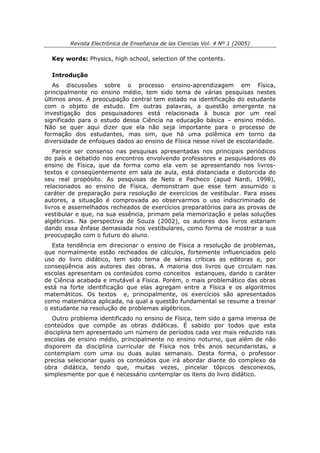Revista Electrónica de Enseñanza de las Ciencias Vol. 4 Nº 1 (2005)

  Key words: Physics, high school, selection of the contents.

  Introdução
   As discussões sobre o processo ensino-aprendizagem em Física,
principalmente no ensino médio, tem sido tema de várias pesquisas nestes
últimos anos. A preocupação central tem estado na identificação do estudante
com o objeto de estudo. Em outras palavras, a questão emergente na
investigação dos pesquisadores está relacionada à busca por um real
significado para o estudo dessa Ciência na educação básica – ensino médio.
Não se quer aqui dizer que ela não seja importante para o processo de
formação dos estudantes, mas sim, que há uma polêmica em torno da
diversidade de enfoques dados ao ensino de Física nesse nível de escolaridade.
   Parece ser consenso nas pesquisas apresentadas nos principais periódicos
do país e debatido nos encontros envolvendo professores e pesquisadores do
ensino de Física, que da forma como ela vem se apresentando nos livros-
textos e conseqüentemente em sala de aula, está distanciada e distorcida do
seu real propósito. As pesquisas de Neto e Pacheco (apud Nardi, 1998),
relacionados ao ensino de Física, demonstram que esse tem assumido o
caráter de preparação para resolução de exercícios de vestibular. Para esses
autores, a situação é comprovada ao observarmos o uso indiscriminado de
livros e assemelhados recheados de exercícios preparatórios para as provas de
vestibular e que, na sua essência, primam pela memorização e pelas soluções
algébricas. Na perspectiva de Souza (2002), os autores dos livros estariam
dando essa ênfase demasiada nos vestibulares, como forma de mostrar a sua
preocupação com o futuro do aluno.
   Esta tendência em direcionar o ensino de Física a resolução de problemas,
que normalmente estão recheados de cálculos, fortemente influenciados pelo
uso do livro didático, tem sido tema de sérias críticas as editoras e, por
conseqüência aos autores das obras. A maioria dos livros que circulam nas
escolas apresentam os conteúdos como conceitos estanques, dando o caráter
de Ciência acabada e imutável a Física. Porém, o mais problemático das obras
está na forte identificação que elas agregam entre a Física e os algoritmos
matemáticos. Os textos e, principalmente, os exercícios são apresentados
como matemática aplicada, na qual a questão fundamental se resume a treinar
o estudante na resolução de problemas algébricos.
   Outro problema identificado no ensino de Física, tem sido a gama imensa de
conteúdos que compõe as obras didáticas. É sabido por todos que esta
disciplina tem apresentado um número de períodos cada vez mais reduzido nas
escolas de ensino médio, principalmente no ensino noturno, que além de não
disporem da disciplina curricular de Física nos três anos secundaristas, a
contemplam com uma ou duas aulas semanais. Desta forma, o professor
precisa selecionar quais os conteúdos que irá abordar diante do complexo da
obra didática, tendo que, muitas vezes, pincelar tópicos desconexos,
simplesmente por que é necessário contemplar os itens do livro didático.
 