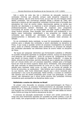 Revista Electrónica de Enseñanza de las Ciencias Vol. 4 Nº 1 (2005)

   Sob o ponto de vista das leis e diretrizes da educação nacional, os
conteúdos mínimos que deverão compor cada disciplina integrante da
educação básica, são de certa forma livres, já que não há uma listagem direta
destes conteúdos. Tais normativas editados desde a década de 1960, têm
assumido a postura de não especificar conteúdos mínimos para a formação dos
estudantes em nível de ensino médio, descrevendo apenas os temas que
deverão ser abordados e os objetivos a serem atingidos, permitindo que os
professores/escolas tenham liberdade de organizar seus programas
curriculares de acordo com as necessidades de cada região e adequados a
carga horária prevista. Essa situação, tem permitido que professores e em
alguns casos instituições, estabeleçam o seu programa em relação aos
conteúdos que deverão ser abordados em cada série, provocando
questionamentos e distorções nos critérios utilizados neste processo de
seleção.
   Foi da constatação desta realidade, na qual há necessidade de estabelecer
critérios para a seleção dos conteúdos a serem abordados na disciplina de
Física, é que surge a questão central do processo investigatório do presente
texto: quais os critérios utilizados pelos professores no processo de seleção
dos conteúdos abordados nas diferentes séries do ensino médio na disciplina
de Física.
   Na busca por pesquisar elementos que fornecessem subsídios a reflexões
na questão emergente apontada no parágrafo anterior, buscou-se desenvolver
uma pesquisa, por amostragem, junto ao universo de professores de Física
que atuam no ensino médio no município de Passo Fundo/RS. A coleta de
dados, através de entrevistas, permitiu identificar que a seleção dos conteúdos
tem um vínculo direto com um processo específico, voltado para a formação
futura em nível de ensino superior desse aluno. Entretanto, esta preocupação
não está centrada no desenvolvimento do curso em si, mas no processo de
seleção para ingressar neste curso, ou seja, com as provas de seleção na
forma de concursos, os vestibulares. Vale lembrar que o processo de seleção,
na sua maioria, está muito distanciado daquilo que o aluno necessita para
acompanhar o seu curso de graduação. Neste sentido, o sucesso no vestibular
não significa que ele estará preparado para cursar sua graduação, ou pelos
menos, não representa que o aluno tenha domínio dos conteúdos mínimos
necessários para acompanhar as disciplinas deste curso.

  Refletindo o ensino de ciências no Brasil
  Ao propor uma discussão no processo ensino-aprendizagem de Física é
necessário vinculá-lo ao processo histórico/evolutivo da educação brasileira.
Desta forma, é necessário conhecer o processo e os caminhos que levaram a
sua inserção nos currículos escolares e as visões que tem sido dadas ao ensino
desta Ciência ao longo da história educacional do país.
   O processo de educação escolarizado no Brasil vem sendo construído ao
longo dos anos fortemente apoiados em questões de ordem política, o que de
certo modo, tem proporcionado um descaso e uma falta de compromisso com
 