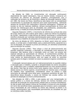 Revista Electrónica de Enseñanza de las Ciencias Vol. 4 Nº 1 (2005)

   Na década de 1960, os investimentos em educação continuavam
dependendo de capital estrangeiro, mas ao mesmo tempo, iniciava-se um
movimento de reforma da educação brasileira, principalmente com a
instituição da primeira Lei de Diretrizes e Bases da Educação Nacional (LDB),
em 1961. No ensino de Física, identifica-se esta época com os consideráveis
investimentos na aquisição de materiais para aulas experimentais, sobretudo
através de convênios com instituições e governos estrangeiros. Chegavam as
escolas os kits de materiais didáticos, sempre acompanhados de livros que
serviam de roteiros-guia para as atividades dos professores, perpetuando,
desta forma, o modelo de ensino difundido nos programas.
   Segundo Popkewitz (1997), o movimento de reforma do currículo dos anos
60 surgiu dentro de uma euforia geral sobre o papel da Ciência no progresso
do mundo., idealizando a visão técnica da Ciência, priorizando o conhecimento
científico produzido por cientistas desinteressados pelos valores sociais e que
baseavam seus trabalhos de pesquisas em normas de consenso geral (p. 151).
  No início da década de 1970, despertou no Brasil, assim como em outros
países, a corrida para a modernidade, para o desenvolvimento, passando-se a
ver na educação, em especial no ensino de Ciências, um elemento fundamental
para se alcançar tal sucesso.
  Segundo Gouveia (1992): “Para atingir o nível de desenvolvimento das
grandes potências ocidentais, a educação foi considerada como alavanca do
progresso. Não bastava olhar a educação como um todo, era preciso dar
especial atenção ao aprendizado de Ciências. O conhecimento científico do
mundo ocidental foi colocado em cheque e ao mesmo tempo, foi tido como
mola mestra do desenvolvimento, pois era capaz de achar os caminhos
corretos para lá chegar e também se sanar os possíveis enganos cometidos (p.
72).”
  A educação nacional passou por um redimensionamento na questão relativa
a educação para o trabalho, surgindo a obrigatoriedade do ensino secundário
ser preparatório para o trabalho independentemente do nível socioeconômico
dos alunos. Este tipo de ensino tinha como objetivo claro, diminuir o acesso
desses alunos ao ensino superior, encaminhando os mesmos para o mercado
de trabalho mais rapidamente, consolidando assim na prática a visão
americana da educação como fonte para o progresso econômico do país. Em
decorrência dessa situação, o ensino de Ciências nas escolas sofreu, um
período de adaptação ao ensino profissionalizante.
   Nas décadas de 1980 e 1990, o país passou por uma reorganização no
campo político e o ensino de Ciências, tomava em termos mundiais uma
dimensão de produção do conhecimento voltada para os avanços tecnológicos.
Já não se pode mais separar Ciência da Tecnologia e iniciava-se uma discussão
em torno dos benefícios desta associação para os homens e para a sociedade.
Havia necessidade de uma melhoria no ensino das Ciências no Brasil e no
mundo, aproximando-o das necessidades permanentes da sociedade em que
os indivíduos estão inseridos.
 