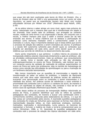 Revista Electrónica de Enseñanza de las Ciencias Vol. 4 Nº 1 (2005)

que essas leis são bem explicadas pela teoria do fóton de Einstein. Ora, a
teoria de Einstein data de 1905 e era apresentada como um ponto de vista
heurístico, ao passo que as experiências haviam sido feitas com muitas
dificuldades técnicas por Milikan em 1916” (Martinand apud Astolfi, 1995,
p.50)
   Já na esfera interna o saber atinge um novo nível, agora mais próximo do
aluno, relacionado com a maneira pela qual ele é transformado em objeto a
ser ensinado. Essa tarefa cabe ao professor, que arraigado ao contexto
escolar, impõe de certa forma a sua organização e decide, em conjunto com a
escola, a melhor maneira pela qual o saber a ensinar possa ser de fato
ensinado aos alunos. É nessa instância que se destaca a participação do
professor como elemento mediador entre o conhecimento (saber a ser
ensinado) e o aluno. Aqui é importante destacar que é nessa esfera que ocorre
o processo de seleção dos saberes a serem ensinados aos alunos. O professor
e a escola têm autonomia suficiente para decidir quais os conteúdos que
deverão ser abordados em cada série, assim como decidir quais as obras
didáticas que servirão de referência no desenvolvimento das aulas.
   Outro ponto importante e que pertence à esfera interna do processo de
transposição didática estando relacionada diretamente a ação do professor, são
as atividades práticas/experimentais. Cabe ao professor, que conjuntamente
com a escola, toma a decisão pela utilização ou não das atividades
práticas/experimentais no ensino de Física. Entretanto, vale lembrar que há
um consenso acerca da validade de realização de práticas experimentais no
ensino de Física por parte dos professores, seja no sentido de metodologia de
ensino como solução das dificuldades de aprendizagem ou para a ilustração de
um fenômeno discutido teoricamente.
   Não menos importante que as questões já mencionadas a respeito da
transformação do saber na esfera do professor, o trabalho de Martinand
mostra que esta deve estar relacionada às práticas sociais de referência,
buscando uma aproximação entre os conteúdos a serem transmitidos e a
realidade dos alunos. Por práticas sociais de referências o autor entende a
proximidade dos conteúdos com a cultura e o cotidiano do aluno, de maneira a
buscar um significado ao objeto de estudo, não correndo o risco de ter um
ensino vazio de significado (Martinand apud Astolfi, 1995)
   Diante dessa análise do processo de transposição didática relacionada ao
ensino de Física, é possível identificar que esta se refere às questões
pedagógicas dos conteúdos, de maneira a buscar uma combinação entre o
conhecimento científico, produzido pelos elaboradores da ciência, e o que de
fato possa ser compreendido pelos alunos. A expressão questões pedagógicas
dos conteúdos foi criada por Schulman para expressar as formas mais úteis de
representação daquelas idéias, as mais poderosas analogias, exemplos,
ilustrações, explicações e demonstrações, numa palavra, as maneiras de
representar e formular a matéria de modo a torná-la compreensível para os
outros (Schulman, 1986, p. 9). Associada às questões pedagógicas dos
conteúdos está o processo de seleção dos tópicos abordados em cada série.
 