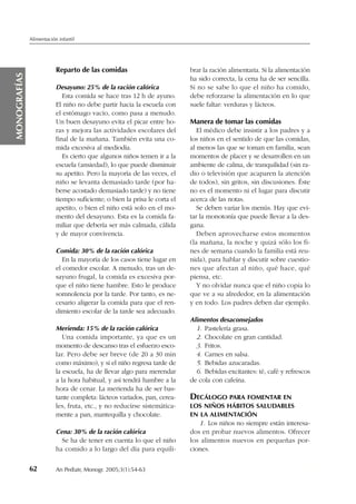 Reparto de las comidas
Desayuno: 25% de la ración calórica
Esta comida se hace tras 12 h de ayuno.
El niño no debe partir hacia la escuela con
el estómago vacío, como pasa a menudo.
Un buen desayuno evita el picar entre ho-
ras y mejora las actividades escolares del
final de la mañana. También evita una co-
mida excesiva al mediodía.
Es cierto que algunos niños temen ir a la
escuela (ansiedad), lo que puede disminuir
su apetito. Pero la mayoría de las veces, el
niño se levanta demasiado tarde (por ha-
berse acostado demasiado tarde) y no tiene
tiempo suficiente; o bien la prisa le corta el
apetito, o bien el niño está solo en el mo-
mento del desayuno. Esta es la comida fa-
miliar que debería ser más calmada, cálida
y de mayor convivencia.
Comida: 30% de la ración calórica
En la mayoría de los casos tiene lugar en
el comedor escolar. A menudo, tras un de-
sayuno frugal, la comida es excesiva por-
que el niño tiene hambre. Esto le produce
somnolencia por la tarde. Por tanto, es ne-
cesario aligerar la comida para que el ren-
dimiento escolar de la tarde sea adecuado.
Merienda: 15% de la ración calórica
Una comida importante, ya que es un
momento de descanso tras el esfuerzo esco-
lar. Pero debe ser breve (de 20 a 30 min
como máximo), y si el niño regresa tarde de
la escuela, ha de llevar algo para merendar
a la hora habitual, y así tendrá hambre a la
hora de cenar. La merienda ha de ser bas-
tante completa: lácteos variados, pan, cerea-
les, fruta, etc., y no reducirse sistemática-
mente a pan, mantequilla y chocolate.
Cena: 30% de la ración calórica
Se ha de tener en cuenta lo que el niño
ha comido a lo largo del día para equili-
brar la ración alimentaria. Si la alimentación
ha sido correcta, la cena ha de ser sencilla.
Si no se sabe lo que el niño ha comido,
debe reforzarse la alimentación en lo que
suele faltar: verduras y lácteos.
Manera de tomar las comidas
El médico debe insistir a los padres y a
los niños en el sentido de que las comidas,
al menos las que se toman en familia, sean
momentos de placer y se desarrollen en un
ambiente de calma, de tranquilidad (sin ra-
dio o televisión que acaparen la atención
de todos), sin gritos, sin discusiones. Éste
no es el momento ni el lugar para discutir
acerca de las notas.
Se deben variar los menús. Hay que evi-
tar la monotonía que puede llevar a la des-
gana.
Deben aprovecharse estos momentos
(la mañana, la noche y quizá sólo los fi-
nes de semana cuando la familia está reu-
nida), para hablar y discutir sobre cuestio-
nes que afectan al niño, qué hace, qué
piensa, etc.
Y no olvidar nunca que el niño copia lo
que ve a su alrededor, en la alimentación
y en todo. Los padres deben dar ejemplo.
Alimentos desaconsejados
1. Pastelería grasa.
2. Chocolate en gran cantidad.
3. Fritos.
4. Carnes en salsa.
5. Bebidas azucaradas.
6. Bebidas excitantes: té, café y refrescos
de cola con cafeína.
DECÁLOGO PARA FOMENTAR EN
LOS NIÑOS HÁBITOS SALUDABLES
EN LA ALIMENTACIÓN
1. Los niños no siempre están interesa-
dos en probar nuevos alimentos. Ofrecer
los alimentos nuevos en pequeñas por-
ciones.
62 An Pediatr, Monogr. 2005;3(1):54-63 00
Alimentación infantil
MONOGRAFÍAS
Documento descargado de http://www.analesdepediatria.org el 08/12/2016. Copia para uso personal, se prohíbe la transmisión de este documento por cualquier medio o formato.
 