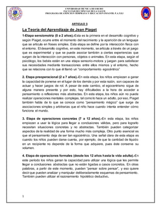 UNIVERSIDAD TECNICA DEORURO
FACULTAD DECIENCIAS DELA SALUD
PROGRAMA DEATENCION TEMPRANA Y EDUCACION INFANTIL P.A.T.E.I
1
ARTICULO 3
La Teoría del Aprendizaje de Jean Piaget
1-Etapa sensiomotriz (0 a 2 años).-Esta es la primera en el desarrollo cognitivo y
según Piaget, ocurre entre el momento del nacimiento y la aparición de un lenguaje
que se articula en frases simples. Esta etapa se define por la interacción física con
el entorno. El desarrollo cognitivo, en este momento, se articula a través de un juego
que es experimental y que se puede asociar también a ciertas experiencias que
surgen de la interacción con personas, objetos o animales. En esta etapa, según el
psicólogo, los bebés están en una etapa sensorio-motora y juegan para satisfacer
sus necesidades mediante transacciones entre ellos mismos y el entorno, hecho
que se relaciona con lo que él llamó un “comportamiento egocéntrico”
2. Etapa preoperacional (2 a 7 años).-En esta etapa, los niños empiezan a ganar
la capacidad de ponerse en el lugar de los demás y por esta razón, son capaces de
actuar y hacer juegos de rol. A pesar de este cambio, el egocentrismo sigue de
alguna manera presente y por esto, hay dificultades a la hora de acceder a
pensamiento o reflexiones más abstractas. En esta etapa, los niños aún no puede
realizar operaciones mentales complejas, tal como lo hace un adulto, por eso, Piaget
también habla de lo que se conoce como “pensamiento mágico” que surge de
asociaciones simples y arbitrarias que el niño hace cuando intenta entender cómo
funciona el mundo.
3. Etapa de operaciones concretas (7 a 12 años).-En esta etapa, los niños
empiezan a usar la lógica para llegar a conclusiones válidas, pero para lograrlo
necesitan situaciones concretas y no abstractas. También pueden categorizar
aspectos de la realidad de una forma mucho más compleja. Otro punto esencial es
que el pensamiento deja de ser tan egocéntrico. Una señal clara de esta etapa es
cuando los niños pueden darse cuenta, por ejemplo, de que la cantidad de líquido
en un recipiente no depende de la forma que adquiere, pues éste conserva su
volumen.
4. Etapa de operaciones formales (desde los 12 años hasta la vida adulta).-En
este período los niños ganan la capacidad para utilizar una lógica que les permite
llegar a conclusiones abstractas que no están ligadas a casos concretos. En otras
palabras, a partir de este momento, pueden “pensar sobre pensar”, y eso quiere
decir que pueden analizar y manipular deliberadamente esquemas de pensamiento.
También pueden utilizar el razonamiento hipotético deductivo.
 