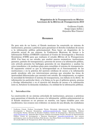 Diagnóstico de la Transparencia en México:
                                        Lecciones de la Métrica de Transparencia 2010

                                                                                    Guillermo Cejudo,
                                                                                Sergio López Ayllón y
                                                                              Alejandra Ríos Cázares1


                                                Resumen


En poco más de un lustro, el Estado mexicano ha construido un sistema de
instituciones, procesos y prácticas para garantizar el derecho ciudadano de acceso
a la información pública gubernamental. Para hacer un diagnóstico de la
situación actual de ese sistema, la Conferencia Mexicana de Acceso a la
Información Pública (COMAIP) comisionó al Centro de Investigación y Docencia
Económicas (CIDE) para que realizara el estudio Métrica de la Transparencia
2010. Con base en ese estudio, que analizó marcos normativos, instituciones
garantes, portales de transparencia y procesos de acceso a la información pública,
este artículo presenta los hallazgos generales de ese diagnóstico y analiza los
retos inmediatos y de mediano plazo para consolidar el sistema de transparencia.
El argumento central es que la heterogeneidad en el funcionamiento de las
instituciones y en la práctica del ejercicio cotidiano de acceso a la información
puede atenderse sólo con intervenciones precisas que atiendan las áreas de
oportunidad diferenciadas que encontró este estudio. En complemento, se sugiere
la necesidad de fortalecer el sistema de transparencia, con énfasis en la oferta de
información (es particular decir, a la forma en la que el gobierno genera, procesa
y divulga información) y en el ejercicio del derecho de acceso a la información
(esto es, fortalecer la demanda ciudadana y la utilidad de la información pública).


I.      Introducción

La construcción de un sistema articulado de instituciones, procesos y prácticas
para garantizar el derecho de acceso a la información pública gubernamental en
el Estado mexicano es un proceso en marcha, con logros notables pero aún
insuficientes. Los avances son evidentes: en menos de una década, los ciudadanos


1    Guillermo Cejudo, Profesor Investigador Titular, Divisiónde Administración Pública, Centro de
     Investigación y Docencia Económicas, guillermo.cejudo@cide.edu. Sergio LópezAyllón, Profesor
     Investigador Titular, División de Estudios Jurídicos, Centro de Investigación y Docencia Económicas,
     sergio.lopez@cide.edu. Alejandra Ríos Cázares, Profesor Investigador Titular, División de Administración
     Pública, Centro de Investigación y Docencia Económicas, alejandra.rios@cide.edu. Los autores
     participaron, junto con David Arellano, Dirk Zavala y Ana Elena Fierro, en el diseño, ejecución y análisis
     del estudio Métrica de Transparencia 2010. Véase infra nota 3.

                                                                                                            58
 