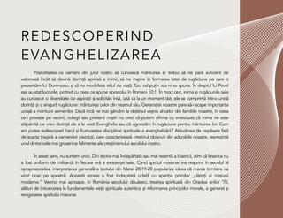 REDESCOPERIND
EVANGHELIZAREA
Posibilitatea ca oameni din jurul nostru să cunoască mântuirea ar trebui să ne pară suficient de
valoroasă încât să devină dorință aprinsă a inimii, să ne inspire în formarea listei de rugăciune pe care o
prezentăm lui Dumnezeu și să ne modeleze stilul de viață. Sau cel puțin așa ni se spune. În dreptul lui Pavel
așa au stat lucrurile, potrivit cu ceea ce spune apostolul în Romani 10:1. În mod cert, inima și rugăciunile sale
au cunoscut o diversitate de aspirații și solicitări însă, iată că la un moment dat, ele se comprimă într-o unică
dorință și o singură rugăciune: mântuirea celor din neamul său. Generației noastre pare să-i scape importanța
uriașă a mântuirii semenilor. Dacă încă ne mai gândim la destinul veșnic al celor din familiile noastre, în ceea
ce-i privește pe vecinii, colegii sau prietenii noștri nu cred că putem afirma cu onestitate că inima ne este
stăpânită de vreo dorință de a le vesti Evanghelia sau că agonizăm în rugăciune pentru mântuirea lor. Cum
am putea redescoperi harul și frumusețea disciplinei spirituale a evanghelizării? Atitudinea de nepăsare față
de soarta tragică a oamenilor pierduți, care caracterizează creștinul obișnuit din adunările noastre, reprezintă
unul dintre cele mai groaznice falimente ale creștinismului secolului nostru.
În acest sens, nu suntem unici. Din istoria mai îndepărtată sau mai recentă a bisericii, știm că biserica nu
a fost uniform de militantă în fiecare eră a existenței sale. Când spiritul misionar s-a reaprins în secolul al
optsprezecelea, interpretarea generală a textului din Matei 28:19-20 populariza ideea că marea trimitere i-a
vizat doar pe apostoli. Această eroare a fost îndreptată odată cu apariția primilor „părinți ai misiunii
moderne.” Venind mai aproape, în România secolului douăzeci, trezirea spirituală din Oradea anilor ’70,
alături de întoarcerea la fundamentele vieții spirituale autentice și reformarea principiilor morale, a generat și
revigorarea spiritului misionar.
 