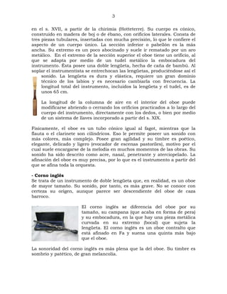 3
en el s. XVII, a partir de la chirimía (Hotteterre). Su cuerpo es cónico,
construido en madera de boj o de ébano, con orificios laterales. Consta de
tres piezas tubulares, insertadas con mucha precisión, lo que le confiere el
aspecto de un cuerpo único. La sección inferior o pabellón es la más
ancha. Su extremo es un poco abocinado y suele ir rematado por un aro
metálico. En el extremo de la sección superior el oboe tiene un orificio, al
que se adapta por medio de un tudel metálico la embocadura del
instrumento. Ésta posee una doble lengüeta, hecha de caña de bambú. Al
soplar el instrumentista se entrechocan las lengüetas, produciéndose así el
sonido. La lengüeta es dura y elástica, requiere un gran dominio
técnico de los labios y es necesario cambiarla con frecuencia. La
longitud total del instrumento, incluidos la lengüeta y el tudel, es de
unos 65 cm.
La longitud de la columna de aire en el interior del oboe puede
modificarse abriendo o cerrando los orificios practicados a lo largo del
cuerpo del instrumento, directamente con los dedos, o bien por medio
de un sistema de llaves incorporado a partir del s. XIX.
Físicamente, el oboe es un tubo cónico igual al fagot, mientras que la
flauta o el clarinete son cilíndricos. Eso le permite poseer un sonido con
más colores, más complejo. Posee gran agilidad y su timbre es poético,
elegante, delicado y ligero (evocador de escenas pastoriles), motivo por el
cual suele encargarse de la melodía en muchos momentos de las obras. Su
sonido ha sido descrito como acre, nasal, penetrante y aterciopelado. La
afinación del oboe es muy precisa, por lo que es el instrumento a partir del
que se afina toda la orquesta.
- Corno inglés
Se trata de un instrumento de doble lengüeta que, en realidad, es un oboe
de mayor tamaño. Su sonido, por tanto, es más grave. No se conoce con
certeza su origen, aunque parece ser descendiente del oboe de caza
barroco.
El corno inglés se diferencia del oboe por su
tamaño, su campana (que acaba en forma de pera)
y su embocadura, en la que hay una pieza metálica
curvada en su extremo (bocal) que sujeta la
lengüeta. El corno inglés es un oboe contralto que
está afinado en Fa y suena una quinta más bajo
que el oboe.
La sonoridad del corno inglés es más plena que la del oboe. Su timbre es
sombrío y patético, de gran melancolía.

 