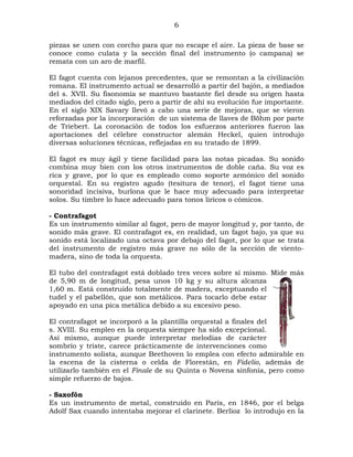 6
piezas se unen con corcho para que no escape el aire. La pieza de base se
conoce como culata y la sección final del instrumento (o campana) se
remata con un aro de marfil.
El fagot cuenta con lejanos precedentes, que se remontan a la civilización
romana. El instrumento actual se desarrolló a partir del bajón, a mediados
del s. XVII. Su fisonomía se mantuvo bastante fiel desde su origen hasta
mediados del citado siglo, pero a partir de ahí su evolución fue importante.
En el siglo XIX Savary llevó a cabo una serie de mejoras, que se vieron
reforzadas por la incorporación de un sistema de llaves de Böhm por parte
de Triebert. La coronación de todos los esfuerzos anteriores fueron las
aportaciones del célebre constructor alemán Heckel, quien introdujo
diversas soluciones técnicas, reflejadas en su tratado de 1899.
El fagot es muy ágil y tiene facilidad para las notas picadas. Su sonido
combina muy bien con los otros instrumentos de doble caña. Su voz es
rica y grave, por lo que es empleado como soporte armónico del sonido
orquestal. En su registro agudo (tesitura de tenor), el fagot tiene una
sonoridad incisiva, burlona que le hace muy adecuado para interpretar
solos. Su timbre lo hace adecuado para tonos líricos o cómicos.
- Contrafagot
Es un instrumento similar al fagot, pero de mayor longitud y, por tanto, de
sonido más grave. El contrafagot es, en realidad, un fagot bajo, ya que su
sonido está localizado una octava por debajo del fagot, por lo que se trata
del instrumento de registro más grave no sólo de la sección de vientomadera, sino de toda la orquesta.
El tubo del contrafagot está doblado tres veces sobre sí mismo. Mide más
de 5,90 m de longitud, pesa unos 10 kg y su altura alcanza
1,60 m. Está construido totalmente de madera, exceptuando el
tudel y el pabellón, que son metálicos. Para tocarlo debe estar
apoyado en una pica metálica debido a su excesivo peso.
El contrafagot se incorporó a la plantilla orquestal a finales del
s. XVIII. Su empleo en la orquesta siempre ha sido excepcional.
Así mismo, aunque puede interpretar melodías de carácter
sombrío y triste, carece prácticamente de intervenciones como
instrumento solista, aunque Beethoven lo emplea con efecto admirable en
la escena de la cisterna o celda de Florestán, en Fidelio, además de
utilizarlo también en el Finale de su Quinta o Novena sinfonía, pero como
simple refuerzo de bajos.
- Saxofón
Es un instrumento de metal, construido en París, en 1846, por el belga
Adolf Sax cuando intentaba mejorar el clarinete. Berlioz lo introdujo en la

 
