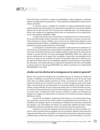 “Mariguana, ¿por qué tanta controversia?”
Guadalupe Ponciano Rodríguez
1 de mayo de 2016 | Vol. 17 | Núm. 5 | ISSN 1607 - 6079
http://www.revista.unam.mx/vol.17/num5/art32
Departamento de Acervos Digitales. Dirección General de Cómputo y de Tecnologías de Información y Comunicación – UNAM
Esta obra está bajo una licencia de Creative Commons
10
forma frecuente la atención a cuadros psicopatológicos críticos (angustia y ansiedad),
además de padecimientos psiquiátricos, “como episodios de flashback4
y trastornos psi-
cóticos asociados”.
	 El consumo precoz y repetido de Cannabis en sujetos genéticamente predis-
puestos puede estar relacionado con la aparición de esquizofrenia, cuyo primer episodio
aparece tras un año de fumar THC. Estas personas responden peor a los antipsicóticos y
tienen más recaídas en los siguientes quince años en comparación con los esquizofréni-
cos no consumidores (QUIROGA, 2000).
	 La región del cerebro que se desarrolla en la adolescencia es la corteza prefron-
tal, la cual hace posible evaluar situaciones y tomar decisiones con juicio, así como con-
trolar emociones y deseos. Debido a que el juicio de los adolescentes todavía no está
completamente desarrollado, su habilidad para evaluar los riesgos con exactitud y tomar
decisiones sensatas puede encontrarse aún limitada.
	 La mariguana y el alcohol hacen susceptible la interrupción de la motivación, la
memorización, la asimilación de conocimientos y el equilibrio en el comportamiento. Por
esta razón, al introducir fármacos en la cavidad cerebral en desarrollo, las consecuencias
pueden ser graves durante un tiempo prolongado (BEVERIDO, 2010). Esto explica por
qué los adolescentes son el grupo más susceptible a desarrollar una patología dual al
consumir mariguana, por ejemplo, el trastorno de ansiedad, depresión e ideación suici-
da, además de alteraciones en las habilidades cognitivas necesarias para el aprendizaje.
Por otra parte, se ha observado que la respuesta al tratamiento de estas enfermedades
es menos exitoso en este grupo (COPELAND et al., 2013) y prevalecen en la edad adulta
(DEGENHARDT et al., 2012).
¿Cuáles son los efectos de la mariguana en la salud en general?
Bastan unos minutos de inhalación de la Cannabis para que se aceleren los latidos del
corazón, se debiliten y ensanchen los bronquios y se dilaten los vasos de los ojos hasta
verse rojos. Los latidos pueden aumentar en veinte o cincuenta por minuto, entre los
setenta y ochenta que se consideran normales, e incluso en algunos casos se ven dupli-
cados. Las consecuencias son importantes si se consumen además otras drogas. Existe la
certeza, aunque limitada, de que una persona puede sufrir un infarto durante los prime-
ros sesenta minutos posteriores al consumo de mariguana y el riesgo es mayor al normal
en cuatro veces. La explicación radica en que el corazón se acelera y el transporte de
oxígeno en la sangre se ve disminuido. En ocasiones se incrementa la presión sanguínea
(KUHN et al., 2011).
	 El humo de la mariguana, al igual que el del tabaco, es una mezcla tóxica de ga-
ses y partículas, muchas de las cuales se sabe son perjudiciales para los pulmones. Los
fumadores de mariguana tienen a menudo gran cantidad de los síntomas respiratorios
que aquejan a los consumidores de tabaco: tos, generación cotidiana de flema, mayor
cantidad de problemas respiratorios serios y frecuentes infecciones pulmonares.
	 Aunque el consumo de mariguana sea poco frecuente, los efectos pueden con-
sistir en ardor y picazón de boca y garganta con una tos intensa. Además, ésta aumenta el
riesgo de desarrollar cáncer de pulmón y en otras partes del aparato respiratorio porque
contiene hasta un 70% más irritantes y carcinógenos que el humo del tabaco. Los consu-
 