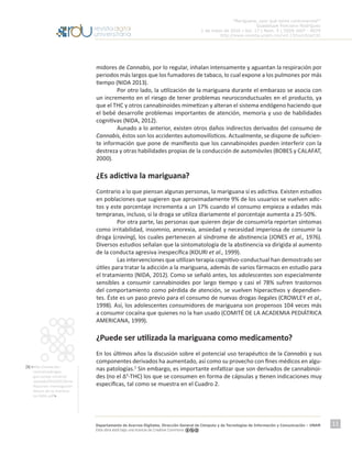 “Mariguana, ¿por qué tanta controversia?”
Guadalupe Ponciano Rodríguez
1 de mayo de 2016 | Vol. 17 | Núm. 5 | ISSN 1607 - 6079
http://www.revista.unam.mx/vol.17/num5/art32
Departamento de Acervos Digitales. Dirección General de Cómputo y de Tecnologías de Información y Comunicación – UNAM
Esta obra está bajo una licencia de Creative Commons
11
midores de Cannabis, por lo regular, inhalan intensamente y aguantan la respiración por
periodos más largos que los fumadores de tabaco, lo cual expone a los pulmones por más
tiempo (NIDA 2013).
	 Por otro lado, la utilización de la mariguana durante el embarazo se asocia con
un incremento en el riesgo de tener problemas neuroconductuales en el producto, ya
que el THC y otros cannabinoides mimetizan y alteran el sistema endógeno haciendo que
el bebé desarrolle problemas importantes de atención, memoria y uso de habilidades
cognitivas (NIDA, 2012).
	 Aunado a lo anterior, existen otros daños indirectos derivados del consumo de
Cannabis, éstos son los accidentes automovilísticos. Actualmente, se dispone de suficien-
te información que pone de manifiesto que los cannabinoides pueden interferir con la
destreza y otras habilidades propias de la conducción de automóviles (BOBES y CALAFAT,
2000).
¿Es adictiva la mariguana?
Contrario a lo que piensan algunas personas, la mariguana sí es adictiva. Existen estudios
en poblaciones que sugieren que aproximadamente 9% de los usuarios se vuelven adic-
tos y este porcentaje incrementa a un 17% cuando el consumo empieza a edades más
tempranas, incluso, si la droga se utiliza diariamente el porcentaje aumenta a 25-50%.
	 Por otra parte, las personas que quieren dejar de consumirla reportan síntomas
como irritabilidad, insomnio, anorexia, ansiedad y necesidad imperiosa de consumir la
droga (craving), los cuales pertenecen al síndrome de abstinencia (JONES et al., 1976).
Diversos estudios señalan que la sintomatología de la abstinencia va dirigida al aumento
de la conducta agresiva inespecífica (KOURI et al., 1999).
	 Las intervenciones que utilizan terapia cognitivo-conductual han demostrado ser
útiles para tratar la adicción a la mariguana, además de varios fármacos en estudio para
el tratamiento (NIDA, 2012). Como se señaló antes, los adolescentes son especialmente
sensibles a consumir cannabinoides por largo tiempo y casi el 78% sufren trastornos
del comportamiento como pérdida de atención, se vuelven hiperactivos y dependien-
tes. Éste es un paso previo para el consumo de nuevas drogas ilegales (CROWLEY et al.,
1998). Así, los adolescentes consumidores de mariguana son propensos 104 veces más
a consumir cocaína que quienes no la han usado (COMITÉ DE LA ACADEMIA PEDIÁTRICA
AMERICANA, 1999).
¿Puede ser utilizada la mariguana como medicamento?
En los últimos años la discusión sobre el potencial uso terapéutico de la Cannabis y sus
componentes derivados ha aumentado, así como su provecho con fines médicos en algu-
nas patologías.5
Sin embargo, es importante enfatizar que son derivados de cannabinoi-
des (no el Δ9
-THC) los que se consumen en forma de cápsulas y tienen indicaciones muy
específicas, tal como se muestra en el Cuadro 2.
[5] <http://www.des-
centralizadrogas.
gov.co/wp-content/
uploads/2015/02/Serie-
Reportes-Investigacion-
Abuso-de-la-marihua-
na-NIDA.pdf>
 