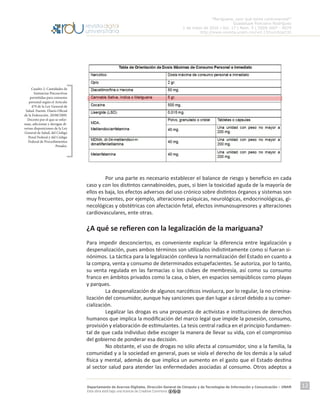 “Mariguana, ¿por qué tanta controversia?”
Guadalupe Ponciano Rodríguez
1 de mayo de 2016 | Vol. 17 | Núm. 5 | ISSN 1607 - 6079
http://www.revista.unam.mx/vol.17/num5/art32
Departamento de Acervos Digitales. Dirección General de Cómputo y de Tecnologías de Información y Comunicación – UNAM
Esta obra está bajo una licencia de Creative Commons
12
	
	
	 Por una parte es necesario establecer el balance de riesgo y beneficio en cada
caso y con los distintos cannabinoides, pues, si bien la toxicidad aguda de la mayoría de
ellos es baja, los efectos adversos del uso crónico sobre distintos órganos y sistemas son
muy frecuentes, por ejemplo, alteraciones psíquicas, neurológicas, endocrinológicas, gi-
necológicas y obstétricas con afectación fetal, efectos inmunosupresores y alteraciones
cardiovasculares, ente otras.
¿A qué se refieren con la legalización de la mariguana?
Para impedir desconciertos, es conveniente explicar la diferencia entre legalización y
despenalización, pues ambos términos son utilizados indistintamente como si fueran si-
nónimos. La táctica para la legalización conlleva la normalización del Estado en cuanto a
la compra, venta y consumo de determinados estupefacientes. Se autoriza, por lo tanto,
su venta regulada en las farmacias o los clubes de membresía, así como su consumo
franco en ámbitos privados como la casa, o bien, en espacios semipúblicos como playas
y parques.
	 La despenalización de algunos narcóticos involucra, por lo regular, la no crimina-
lización del consumidor, aunque hay sanciones que dan lugar a cárcel debido a su comer-
cialización.
	 Legalizar las drogas es una propuesta de activistas e instituciones de derechos
humanos que implica la modificación del marco legal que impide la posesión, consumo,
provisión y elaboración de estimulantes. La tesis central radica en el principio fundamen-
tal de que cada individuo debe escoger la manera de llevar su vida, con el compromiso
del gobierno de ponderar esa decisión.
	 No obstante, el uso de drogas no sólo afecta al consumidor, sino a la familia, la
comunidad y a la sociedad en general, pues se viola el derecho de los demás a la salud
física y mental, además de que implica un aumento en el gasto que el Estado destina
al sector salud para atender las enfermedades asociadas al consumo. Otros adeptos a
Cuadro 2. Cantidades de
Sustancias Psicoactivas
permitidas para consumo
personal según el Artículo
479 de la Ley General de
Salud. Fuente: Diario Oficial
de la Federación. 20/08/2009.
Decreto por el que se refor-
man, adicionan y derogan di-
versas disposiciones de la Ley
General de Salud, del Código
Penal Federal y del Código
Federal de Procedimientos
Penales.
 