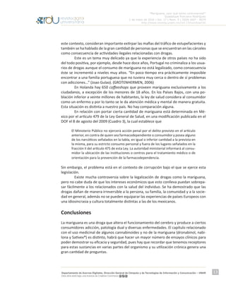 “Mariguana, ¿por qué tanta controversia?”
Guadalupe Ponciano Rodríguez
1 de mayo de 2016 | Vol. 17 | Núm. 5 | ISSN 1607 - 6079
http://www.revista.unam.mx/vol.17/num5/art32
Departamento de Acervos Digitales. Dirección General de Cómputo y de Tecnologías de Información y Comunicación – UNAM
Esta obra está bajo una licencia de Creative Commons
13
este contexto, consideran importante extirpar las mafias del tráfico de estupefacientes y
también se ha hablado de la gran cantidad de personas que se encuentran en las cárceles
como consecuencia de actividades ilegales relacionadas con drogas.
	 Este es un tema muy delicado ya que la experiencia de otros países no ha sido
del todo positiva, por ejemplo, desde hace doce años, Portugal no criminaliza a los usua-
rios de drogas aunque el consumo de mariguana no está legalizado, como consecuencia
éste se incrementó a niveles muy altos. “En poco tiempo era prácticamente imposible
encontrar a una familia portuguesa que no tuviera muy cerca o dentro de sí problemas
con adicciones…” (Joao Gulao). (GROTENHERMEN, 2006)
	 En Holanda hay 650 coffeeshops que proveen mariguana exclusivamente a los
ciudadanos, a excepción de los menores de 18 años. En los Países Bajos, con una po-
blación inferior a veinte millones de habitantes, la ley de salud considera al consumidor
como un enfermo y por lo tanto se le da atención médica y mental de manera gratuita.
Esta situación es distinta a nuestro país. No hay comparación alguna.
	 En relación con portar cierta cantidad de mariguana está determinada en Mé-
xico por el artículo 479 de la Ley General de Salud, en una modificación publicada en el
DOF el 8 de agosto del 2009 (Cuadro 3), la cual establece que
El Ministerio Público no ejercerá acción penal por el delito previsto en el artículo
anterior, en contra de quien sea farmacodependiente o consumidor y posea alguno
de los narcóticos señalados en la tabla, en igual o inferior cantidad a la prevista en
la misma, para su estricto consumo personal y fuera de los lugares señalados en la
fracción II del artículo 475 de esta Ley. La autoridad ministerial informará al consu-
midor la ubicación de las instituciones o centros para el tratamiento médico o de
orientación para la prevención de la farmacodependencia.
Sin embargo, el problema está en el contexto de corrupción bajo el que se ejerce esta
legislación.
	 Existe mucha controversia sobre la legalización de drogas como la mariguana,
pero no cabe duda de que los intereses económicos que esto conlleva puedan sobrepa-
sar fácilmente a los relacionados con la salud del individuo. Se ha demostrado que las
drogas dañan de manera irreversible a la persona, su familia, la comunidad y a la socie-
dad en general, además no se pueden equiparar las experiencias de países Europeos con
una idiosincrasia y cultura totalmente distintas a las de los mexicanos.
Conclusiones
La mariguana es una droga que altera el funcionamiento del cerebro y produce a ciertos
consumidores adicción, patología dual y diversas enfermedades. El capítulo relacionado
con el uso medicinal de algunos cannabinoides y no de la mariguana (dronabinol, nabi-
lona y Sativex®) es distinto, habrá que hacer un mayor número de ensayos clínicos para
poder demostrar su eficacia y seguridad, pues hay que recordar que tenemos receptores
para estas sustancias en varias partes del organismo y su utilización crónica genera una
gran cantidad de preguntas.
 
