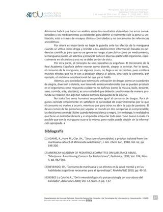“Mariguana, ¿por qué tanta controversia?”
Guadalupe Ponciano Rodríguez
1 de mayo de 2016 | Vol. 17 | Núm. 5 | ISSN 1607 - 6079
http://www.revista.unam.mx/vol.17/num5/art32
Departamento de Acervos Digitales. Dirección General de Cómputo y de Tecnologías de Información y Comunicación – UNAM
Esta obra está bajo una licencia de Creative Commons
14
Asimismo habrá que hacer un análisis sobre los resultados obtenidos con estos canna-
binoides y los medicamentos ya existentes para definir si realmente vale la pena su uti-
lización, esto a través de ensayos clínicos controlados y no únicamente de referencias
anecdóticas.
	 Por ahora es importante no bajar la guardia ante los efectos de la mariguana
cuando se utiliza como droga y brindar a los adolescentes información basada en evi-
dencias científicas para que no se ignore su riesgo al percibirla como un medicamento;
la mariguana puede ser adictiva y provocar daño en diversas partes del organismo, espe-
cialmente en el cerebro y eso no se debe perder de vista.
	 Por otra parte, el concepto de uso recreativo es engañoso. El Diccionario de la
Real Academia Española define recrear como divertir, alegrar o deleitar. Por lo tanto,
el consumo de la mariguana, en algunos casos, no llega a ser recreativo, pues conlleva
muchos efectos que no le van a producir alegría al adicto, sino todo lo contrario, por
ejemplo, el síndrome amotivacional del que ya se habló.
	 Además, una sociedad que estimula la utilización de drogas como un sucedáneo
de alegría, diversión o deleite, aun teniendo endocannabinoides que se pueden producir
en el organismo como respuesta a placeres no dañinos (como la música, baile, deporte,
sexo, comida, arte, etcétera), es una sociedad que debería cuestionarse de manera pro-
funda su relación con algo tan natural como la búsqueda de la alegría.
	 No todos los seres humanos responden igual al consumo de drogas. Para al-
gunos consiste simplemente en satisfacer la curiosidad de experimentarlas por lo que
el consumo no vuelve a ocurrir, mientras que para otros es abrir la caja de pandora. El
deseo común de las personas por separar al mundo en dos categorías es comprensible;
las decisiones son más fáciles cuando todo es blanco o negro. Sin embargo, la realidad es
que tiene un colorido vibrante y es imposible etiquetar todo sólo como bueno o malo. Es
posible que con la mariguana ocurra lo mismo, pero nadie puede decidir sin la informa-
ción apropiada.
Bibliografía
[1] ADAMS, R., Hunt M., Clar J.H., “Structure ofcannabidiol, a product isolated from the
marihuana extract of Minnesota wikd hemp”, J. Am. Chem Soc., 1940, Vol. 62, pp.
196-200.
[2] AMERICAN ACADEMY OF PEDIATRICS COMMITTEE ON SUBSTANCE ABUSE,
“Marijuana: A continuing Concern for Pediatricians”, Pediatrics, 1999, Vol. 104, Núm.
4, pp. 982-985.
[3] BEVERIDO, SP., “Consumo de marihuana y sus efectos en la salud mental y en las
habilidades cognitivas necesarias para el aprendizaje”, RevMed UV, 2010, pp. 49-53.
[4] BOBES J y Calafat A., “De la neurobiología a la psicosociología del uso-abuso del
Cannabis”, Adicciones 2000, Vol. 12, Núm. 2, pp. 7-17.
 