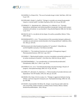 “Mariguana, ¿por qué tanta controversia?”
Guadalupe Ponciano Rodríguez
1 de mayo de 2016 | Vol. 17 | Núm. 5 | ISSN 1607 - 6079
http://www.revista.unam.mx/vol.17/num5/art32
Departamento de Acervos Digitales. Dirección General de Cómputo y de Tecnologías de Información y Comunicación – UNAM
Esta obra está bajo una licencia de Creative Commons
15
[5] CHOPRA I.C y Chopra R.N., “The use of cannabis drugs in India”, Bull Narc, 1957, Vol.
9, pp. 4-29.
[6] COPELAND J, Rooke S. y Swift W., “Cahnges in cannabis use among Young people:
impacto n mental health”, CurrOpin Psychiatry, 2013, Vol. 26, pp. 325-329.
[7] CROWLEY, T.J., Macdonald, M.J., Whitmore, E.A. y Mikulich, S.K., “Cannabis
dependence, withdrawal, and reinforcing effects among ado- lescents with conduct
symptoms and substan- ce use disorders”, Drug Alcohol Depend, 1998, Vol. 50, Núm.
1, pp. 27-37.
[8] CRUZ M. del C S., Los efectos de las drogas. De sueños y pesadillas, México: Trillas,
2007, 240 pp.
[9] DEGENGHARTDT, L. et al., “The persistence of the association between adolescent
cannabis use and common mental disorders into Young adulthood”, Addiction, 2012,
Vol. 108, pp. 124-133.
[10] Diccionario de la Real Academia Española, SV “recreativo”: <http://dle.rae.
es/?id=VVjjOMS> [consulta: 17 de febrero de 2016].
[11] EVANS, F.J., “The medicinal chemistry of cannabis: O`Shaugnessy ́s legacy”,
Pharmaceutical Sciences, 1997, Vol. 3, pp. 533-7.
[12] GAONI, Y., “MechoulamR.Isolation, structure, elucidation and partial synthesis of
an active constituent of hashish”, J Am Chem Soc, 1964 Vol. 86, pp. 1646-7.
[13] GROTENHERMEN, F., “Los cannabinoides y el sistemaendocannabinoide”,
Cannabinoids, 2006, Vol. 1, Núm. 1, pp. 10-14.
[14] HOWLETT, A.C. et al., “Cannabinoid physiology and pharmacology: 30 years of
progress”, Neuropharmacology, 2004, Vol. 47, pp. 345-358.
[15] JONES, R.T., Benowitz, N. y Bachman, J., “Clinical studies of cannabis tolerance and
dependence” Ann NY AcadSci, 1976, Vol. 282, pp. 221-239.
[16] KOURI, E.M., Pope, H.G (Jr.) y Lukas, S.E., “Changes in aggressive behavior during
withdra- wal from long-term marijuana use”, Psychopharmacology, 1999, Vol. 143,
pp. 302-308.
[17] KHUN C, Swartzwelder S & Wilson W., Drogas. Lo que hay que saber sobre las
más consumidas, desde el alcohol y el tabaco hasta el éxtasis, México: Debate.
RandomHouseMondadori.. 2011, 439 pp.
 