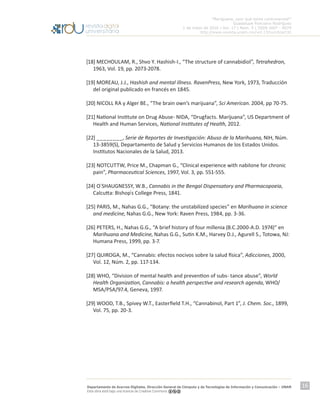 “Mariguana, ¿por qué tanta controversia?”
Guadalupe Ponciano Rodríguez
1 de mayo de 2016 | Vol. 17 | Núm. 5 | ISSN 1607 - 6079
http://www.revista.unam.mx/vol.17/num5/art32
Departamento de Acervos Digitales. Dirección General de Cómputo y de Tecnologías de Información y Comunicación – UNAM
Esta obra está bajo una licencia de Creative Commons
16
[18] MECHOULAM, R., Shvo Y. Hashish-I., “The structure of cannabidiol”, Tetrahedron,
1963, Vol. 19, pp. 2073-2078.
[19] MOREAU, J.J., Hashish and mental illness. RavenPress, New York, 1973, Traducción
del original publicado en francés en 1845.
[20] NICOLL RA y Alger BE., “The brain own’s marijuana”, Sci American. 2004, pp 70-75.
[21] National Institute on Drug Abuse- NIDA, “Drugfacts. Marijuana”, US Department of
Health and Human Services, National Institutes of Health, 2012.
[22] ________, Serie de Reportes de Investigación: Abuso de la Marihuana, NIH, Núm.
13-3859(S), Departamento de Salud y Servicios Humanos de los Estados Unidos.
Institutos Nacionales de la Salud, 2013.
[23] NOTCUTTW, Price M., Chapman G., “Clinical experience with nabilone for chronic
pain”, Pharmaceutical Sciences, 1997, Vol. 3, pp. 551-555.
[24] O`SHAUGNESSY, W.B., Cannabis in the Bengal Dispensatory and Pharmacopoeia,
Calcutta: Bishop ́s College Press, 1841.
[25] PARIS, M., Nahas G.G., “Botany: the unstabilized species” en Marihuana in science
and medicine, Nahas G.G., New York: Raven Press, 1984, pp. 3-36.
[26] PETERS, H., Nahas G.G., “A brief history of four millenia (B.C.2000-A.D. 1974)” en
Marihuana and Medicine, Nahas G.G., Sutin K.M., Harvey D.J., Agurell S., Totowa, NJ:
Humana Press, 1999, pp. 3-7.
[27] QUIROGA, M., “Cannabis: efectos nocivos sobre la salud física”, Adicciones, 2000,
Vol. 12, Núm. 2, pp. 117-134.
[28] WHO, “Division of mental health and prevention of subs- tance abuse”, World
Health Organization, Cannabis: a health perspective and research agenda, WHO/
MSA/PSA/97.4, Geneva, 1997.
[29] WOOD, T.B., Spivey W.T., Easterfield T.H., “Cannabinol, Part 1”, J. Chem. Soc., 1899,
Vol. 75, pp. 20-3.
 
