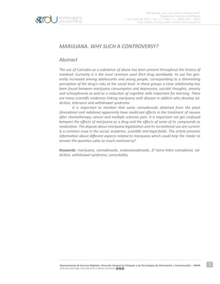 “Mariguana, ¿por qué tanta controversia?”
Guadalupe Ponciano Rodríguez
1 de mayo de 2016 | Vol. 17 | Núm. 5 | ISSN 1607 - 6079
http://www.revista.unam.mx/vol.17/num5/art32
Departamento de Acervos Digitales. Dirección General de Cómputo y de Tecnologías de Información y Comunicación – UNAM
Esta obra está bajo una licencia de Creative Commons
3
MARIJUANA. WHY SUCH A CONTROVERSY?
Abstract
The use of Cannabis as a substance of abuse has been present throughout the history of
mankind. Currently it is the most common used illicit drug worldwide; its use has gen-
erally increased among adolescents and young people, corresponding to a diminishing
perception of the drug’s risks at the social level. In these groups a close relationship has
been found between marijuana consumption and depression, suicidal thoughts, anxiety
and schizophrenia as well as a reduction of cognitive skills important for learning. There
are many scientific evidences linking marijuana with disease in addicts who develop ad-
diction, tolerance and withdrawal syndrome.
	 It is important to mention that some cannabinoids obtained from the plant
(dronabinol and nabilone) apparently have medicinal effects in the treatment of nausea
after chemotherapy, cancer and multiple sclerosis pain. It is important not get confused
between the effects of marijuana as a drug and the effects of some of its compounds as
medication. The dispute about marijuana legalization and its recreational use are current-
ly a common issue in the social, academic, scientific and legal fields. This article presents
information about different aspects related to marijuana which could help the reader to
answer the question ¿why so much controversy?
Keywords: marijuana, cannabinoids, endocannabinoids, Δ9
-tetra-hidro-cannabinol, ad-
diction, withdrawal syndrome, comorbidity.
 