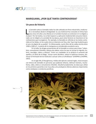 “Mariguana, ¿por qué tanta controversia?”
Guadalupe Ponciano Rodríguez
1 de mayo de 2016 | Vol. 17 | Núm. 5 | ISSN 1607 - 6079
http://www.revista.unam.mx/vol.17/num5/art32
Departamento de Acervos Digitales. Dirección General de Cómputo y de Tecnologías de Información y Comunicación – UNAM
Esta obra está bajo una licencia de Creative Commons
4
MARIGUANA, ¿POR QUÉ TANTA CONTROVERSIA?
Un poco de historia
L
a Cannabis sativa o Cannabis indica ha sido utilizada con fines industriales, medicina-
les o recreativos desde la Antigüedad. Su uso medicinal fue conocido en China hace
unos cinco mil años y los efectos en el cerebro humano se centraron en la religión y
el placer. Por tal motivo, no es fácil separar su aplicación medicinal del consumo relacio-
nado con la religión y la sociedad de esa época, pues estos factores se mezclaron en las
civilizaciones que la acogieron. Por ejemplo, la Cannabis es referida en los textos conte-
nidos en los Vedas, en los cuales ésta se relaciona con Siva, dios “que trajo la planta para
el uso y la alegría de su pueblo”. En Atharvaveda, cuarto libro de los vedas escrito entre
1500 y 1200 a.C., la planta de la mariguana es considerada una planta sacra.
	 En la India, las drogas provenientes de la Cannabis se usaron para tratar “calam-
bres, convulsiones infantiles, dolores de cabeza, entre los que se incluye la migraña, his-
teria, neuralgia, ciática y tétanos”. Entre sus cualidades se le atribuía el aumento del
apetito y el alivio de la fatiga, “actuar como diurético, reducir el delirium tremens, dis-
minuir la hinchazón de los testículos o actuar como un afrodisiaco” (CHOPRA y CHOPRA,
1957).
	 En el siglo XIX, O`Shaughnessy, médico del ejército colonial inglés, inició ensayos
con tintura de Cannabis en personas que padecían tétanos, delirium tremens, reuma-
tismo, rabia, cólera o convulsiones infantiles. Desafortunadamente, las dosis que utilizó
en los primeros pacientes eran muy altas y les produjeron efectos adversos importantes
como catalepsia o conductas psicóticas.
	
Foto: Brett Levin
 