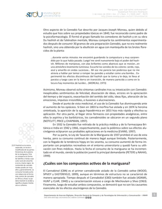 “Mariguana, ¿por qué tanta controversia?”
Guadalupe Ponciano Rodríguez
1 de mayo de 2016 | Vol. 17 | Núm. 5 | ISSN 1607 - 6079
http://www.revista.unam.mx/vol.17/num5/art32
Departamento de Acervos Digitales. Dirección General de Cómputo y de Tecnologías de Información y Comunicación – UNAM
Esta obra está bajo una licencia de Creative Commons
5
Otro aspecto de la Cannabis fue descrito por Jacques-Joseph Moreau, quien debido al
estudio que hizo sobre sus propiedades tóxicas en 1840, fue reconocido como padre de
la psicofarmacología. Él formó el grupo llamado los comedores de hashish y en su obra
Du hashish et de l ́aliénation mentale, Moreau comparte los sentimientos experimenta-
dos después de consumir 30 gramos de una preparación Cannabis, que no era realmente
hashish, sino una obtenida por la ebullición en agua con mantequilla de los brotes flore-
cidos de la planta:
…durante varios minutos me encontré guardando la compostura y muy sorpren-
dido por lo que había pasado. Luego1
me sentí nuevamente bajo el poder del hash-
ish. Millones de mariposas, con alas brillantes como abanicos que se movían…en
una atmósfera levemente luminosa. Escuché los sonidos de los colores: verde, rojo,
azul y amarillo en ondas sucesivas… Mi voz me parecía tan poderosa que no me
atrevía a hablar por temor a romper las paredes y estallar como una bomba… Ex-
perimenté los efectos discontinuos del hashish que te toma y te deja, te lleva al
paraíso y luego caes en la tierra sin transición, de manera parecida a como en la
locura hay momentos de lucidez… (MOREAU, 1973)
Asimismo, Moreau observó ocho síntomas cardinales tras su intoxicación con Cannabis:
inexplicables sentimientos de felicidad, disociación de ideas, errores en la apreciación
del tiempo y del espacio, exacerbación del sentido del oído, ideas fijas, alteración de las
emociones, impulsos irresistibles, e ilusiones o alucinaciones.
	 Desde el punto de vista medicinal, el uso de la Cannabis fue disminuyendo ante
el aumento de los opiáceos. Si bien en 1803 la morfina fue aislada y en 1874 la heroína
sintetizada, la aparición de la aguja hipodérmica en 1853 hizo más rápida y efectiva su
aplicación. Por otra parte, al llegar otros fármacos con propiedades analgésicas, entre
ellos la aspirina y los barbitúricos, los cannabinoides se ubicaron en un segundo plano
(NOTCUTT, PRICE y CHAPMAN, 1997).
	 En 1932 la Cannabis fue retirada de la práctica médica y de la Farmacopea Bri-
tánica e India en 1942 y 1966, respectivamente, pues la polémica sobre sus efectos alu-
cinógenos eclipsaron sus probables aplicaciones en la medicina (EVANS, 1997).
	 Por su parte, la Ley de Tasación de la Mariguana de 1937 prohibió el uso de esta
hierba, pero su consumo continuó de manera ilegal aunque limitada. Posteriormente,
con la llegada de la tendencia hippy en los sesenta, su consumo aumentó de forma im-
portante con propósitos recreativos en el entorno universitario y quedó fuera su utili-
zación con fines médicos. Hasta la fecha el consumo de la mariguana se ha incremen-
tado en el mundo, siendo la población juvenil la principal demandante (PETERS y NAHAS,
1999).
¿Cuáles son los compuestos activos de la mariguana?
El Cannabinol (CBN) es el primer cannabinoide aislado de la Cannabis sativa (WOOD,
SPIVEY y EASTERFIELD, 1899), aunque en términos de estructura no se caracterizó de
manera apropiada. Tiempo después el Cannabidiol (CBD) también fue aislado (ADAMS,
HUNT y CLAR, 1940) y su caracterización estuvo a cargo de Mechoulam y Shvo (1963).
Finamente, luego de estudiar ambos compuestos, se demostró que no son los causantes
esenciales de los efectos alucinógenos de la Cannabis.
[1] El hashish es la resina
separada, en bruto o
modificada de las partes
femeninas de la planta
de la mariguana. Ésta
se compacta en forma
de ladrillos o bolas cuyo
color varía de amarillo
a ocre y hasta negro. Su
contenido de cannabi-
noides puede ser muy
alto y, generalmente, se
consume fumado junto
con tabaco (es la forma
más común de cannabis
en África y Asia). La pa-
labra hashish es árabe y
significa césped, hierba
seca o cáñamo.
 