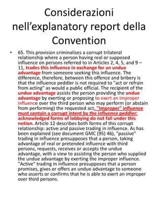 Considerazioni
    nell’explanatory report della
             Convention
•    65. This provision criminalises a corrupt trilateral
     relationship where a person having real or supposed
     influence on persons referred to in Articles 2, 4, 5, and 9 –
     11, trades this influence in exchange for an undue
     advantage from someone seeking this influence. The
     difference, therefore, between this offence and bribery is
     that the influence peddler is not required to "act or refrain
     from acting" as would a public official. The recipient of the
     undue advantage assists the person providing the undue
     advantage by exerting or proposing to exert an improper
     influence over the third person who may perform (or abstain
     from performing) the requested act. "Improper" influence
     must contain a corrupt intent by the influence peddler:
     acknowledged forms of lobbying do not fall under this
     notion. Article 12 describes both forms of this corrupt
     relationship: active and passive trading in influence. As has
     been explained (see document GMC (95) 46), "passive"
     trading in influence presupposes that a person, taking
     advantage of real or pretended influence with third
     persons, requests, receives or accepts the undue
     advantage, with a view to assisting the person who supplied
     the undue advantage by exerting the improper influence.
     "Active" trading in influence presupposes that a person
     promises, gives or offers an undue advantage to someone
     who asserts or confirms that he is able to exert an improper
     over third persons.
 