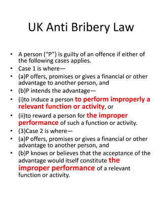 UK Anti Bribery Law
• A person (“P”) is guilty of an offence if either of
  the following cases applies.
• Case 1 is where—
• (a)P offers, promises or gives a financial or other
  advantage to another person, and
• (b)P intends the advantage—
• (i)to induce a person to perform improperly a
  relevant function or activity, or
• (ii)to reward a person for the improper
  performance of such a function or activity.
• (3)Case 2 is where—
• (a)P offers, promises or gives a financial or other
  advantage to another person, and
• (b)P knows or believes that the acceptance of the
  advantage would itself constitute the
  improper performance of a relevant
  function or activity.
 