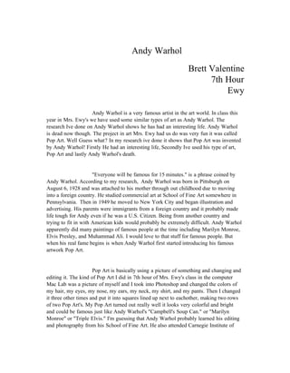 Andy Warhol
                                                                Brett Valentine
                                                                      7th Hour
                                                                          Ewy

                    Andy Warhol is a very famous artist in the art world. In class this
year in Mrs. Ewy's we have used some similar types of art as Andy Warhol. The
research Ive done on Andy Warhol shows he has had an interesting life. Andy Warhol
is dead now though. The project in art Mrs. Ewy had us do was very fun it was called
Pop Art. Well Guess what? In my research ive done it shows that Pop Art was invented
by Andy Warhol! Firstly He had an interesting life, Secondly Ive used his type of art,
Pop Art and lastly Andy Warhol's death.


                      "Everyone will be famous for 15 minutes." is a phrase coined by
Andy Warhol. According to my research, Andy Warhol was born in Pittsburgh on
August 6, 1928 and was attached to his mother through out childhood due to moving
into a foreign country. He studied commercial art at School of Fine Art somewhere in
Pennsylvania. Then in 1949 he moved to New York City and began illustration and
advertising. His parents were immigrants from a foreign country and it probably made
life tough for Andy even if he was a U.S. Citizen. Being from another country and
trying to fit in with American kids would probably be extremely difficult. Andy Warhol
apparently did many paintings of famous people at the time including Marilyn Monroe,
Elvis Presley, and Muhammad Ali. I would love to that stuff for famous people. But
when his real fame begins is when Andy Warhol first started introducing his famous
artwork Pop Art.


                      Pop Art is basically using a picture of something and changing and
editing it. The kind of Pop Art I did in 7th hour of Mrs. Ewy's class in the computer
Mac Lab was a picture of myself and I took into Photoshop and changed the colors of
my hair, my eyes, my nose, my ears, my neck, my shirt, and my pants. Then I changed
it three other times and put it into squares lined up next to eachother, making two rows
of two Pop Art's. My Pop Art turned out really well it looks very colorful and bright
and could be famous just like Andy Warhol's "Campbell's Soup Can." or "Marilyn
Monroe" or "Triple Elvis." I'm guessing that Andy Warhol probably learned his editing
and photography from his School of Fine Art. He also attended Carnegie Institute of
 