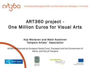 ART360 project - One Million Euros for Visual Arts Arja Moilanen and Matti Koistinen Tampere Artists´ Association Art360 is financed by European Social Fund, Transport and the Environment of Häme, and City of Tampere Developing Managerial Skills and New Business Strategies in Fine Arts 