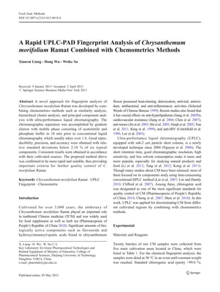 A Rapid UPLC-PAD Fingerprint Analysis of Chrysanthemum
morifolium Ramat Combined with Chemometrics Methods
Xianrui Liang & Hong Wu & Weike Su
Received: 9 January 2013 /Accepted: 2 April 2013
# Springer Science+Business Media New York 2013
Abstract A novel approach for fingerprint analysis of
Chrysanthemum morifolium Ramat was developed by com-
bining chemometrics methods such as similarity analysis,
hierarchical cluster analysis, and principal component anal-
ysis with ultra-performance liquid chromatography. The
chromatographic separation was accomplished by gradient
elution with mobile phase consisting of acetonitrile and
phosphate buffer in 10 min prior to conventional liquid
chromatography which usually takes over 1 h. Good repro-
ducibility, precision, and accuracy were obtained with rela-
tive standard deviations below 2.10 % of six typical
components. Consistent results were obtained in accordance
with their cultivated sources. The proposed method above
was confirmed to be more rapid and suitable, thus providing
important criteria for further quality control of C.
morifolium Ramat.
Keywords Chrysanthemum morifolium Ramat . UPLC .
Fingerprint . Chemometric
Introduction
Cultivated for over 3,000 years, the anthotaxy of
Chrysanthemum morifolium Ramat played an important role
in traditional Chinese medicine (TCM) and was widely used
for food supplement as well as herb tea (Pharmacopoeia of
People’s Republic of China 2010). Significant amounts of bio-
logically active components such as flavonoids and
hydroxycinnamoyl-quinic acids found in chrysanthemum
flower possessed heat-clearing, detoxication, antiviral, antioxi-
dant, antibacterial, and anti-inflammatory activities (Selected
Words of Chinese Bencao 1999). Recent studies also found that
it has crucial effects on anti-hyperlipidemia (Jiang et al. 2005b),
cardiovascular resistance (Jiang et al. 2004; Chen et al. 2007),
anti-tumor (Jin et al. 2005; Shi et al. 2005; Singh et al. 2005; Tsai
et al. 2011; King et al. 1999), and anti-HIV (Critchfield et al.
1996; Lee et al. 2003).
Ultra-performance liquid chromatography (UPLC),
equipped with sub-2 μm particle short column, is a newly
developed technique since 2004 (Nguyen et al. 2006). The
short retention time, good chromatographic resolution, high
sensitivity, and less solvent consumption make it more and
more popular, especially for studying natural products and
food (Li et al. 2012; Tang et al. 2012; Kong et al. 2011).
Though many studies about CM have been released, most of
them focused on its components study using time-consuming
conventional HPLC method (Lai et al. 2007; Lin and Harnly
2010; Clifford et al. 2007). Among these, chlorogenic acid
was designated as one of the most significant standards for
quality control of CM (Pharmacopoeia of People’s Republic
of China 2010; Cheng et al. 2007; Shen et al. 2010). In this
work, UPLC was applied for discriminating CM from differ-
ent cultivated regions by combining with chemometrics
methods.
Experimental
Materials and Reagents
Twenty batches of raw CM samples were collected from
five main cultivation areas located in China, which were
listed in Table 1. For the chemical fingerprint analysis, the
samples were dried at 50 °C in an oven until constant weight
was reached. Standard chlorogenic acid (purity >99.0 %;
X. Liang :H. Wu :W. Su (*)
Key Laboratory for Green Pharmaceutical Technologies and
Related Equipment of Ministry of Education, College of
Pharmaceutical Sciences, Zhejiang University of Technology,
Hangzhou 310014, China
e-mail: pharmlab@zjut.edu.cn
Food Anal. Methods
DOI 10.1007/s12161-013-9618-4
 