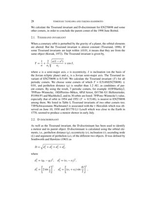 28

TOMOYASU TANIGAWA AND TAKEMA HASHIMOTO

We calculate the Tisserand invariant and D-discriminant for EN270698 and some
other comets, in order to conclude the parent comet of the 1998 June Boötid.
2.1. T ISSERAND INVARIANT
When a cometary orbit is perturbed by the gravity of a planet, the orbital elements
are altered. But the Tisserand invariant is almost constant (Tisserand, 1896). If
some Tisserand invariants are kept within ±0.01, it means that they are from the
same object (Kresak, 1972). The Tisserand invariant is given by,
T =

2
1
+
a aj

a(1 − e2 )
× cos I,
aj

where a is a semi-major axis, e is eccentricity, I is inclination (on the basis of
the Jovian ecliptic plane) and aj is a Jovian semi-major axis. The Tisserand invariant of EN270698 is 0.5149. We calculate the Tisserand invariant (T ) for all
periodic comets. We choose some comets of which T = 0.5149(EN270698) ±
0.01, and perihelion distance (q) is smaller than 1.2 AU, as candidates of parent comets. By using the result, 7 periodic comets, for example 103P/Hartley2,
7P/Pons–Winnecke, 18D/Perrins–Mrkos, 6P/d’Arrest, D/1766 G1 Helfenzrieder,
P/1994 P1 and Machholtz2, and its 30 orbits are listed. 7P/Pons–Winnecke’s value,
especially that of orbit in 1954 and 1951 (T = 0.5148), is nearest to EN270698
among them. We listed in Table I, Tisserand invariants of two other comets too;
73P/Schwassmann–Wachmann3 is associated with the τ Herculids which was observed on June 10, 1930 and D/1770 L1 Lexell which was close to the Earth in
1770, seemed to produce a meteor shower in early July.
2.2. D- DISCRIMINANT
As well as the Tisserand invariant, the D-discriminant has been used to identify
a meteor and its parent object. D-discriminant is calculated using the orbital elements, i.e., perihelion distance (q), eccentricity (e), inclination (i), ascending node
(L) and argument of perihelion (ω), of the different two objects. D was deﬁned by
Southworth and Hawkins (1963) as
D=

2
2
2
2
d1 + d2 + d3 + d4 ,

where
2
d1 = (q1 − q2 )2 ,

2
d3

I
= 2 sin
2

2
d2 = (e1 − e2 )2 ,

2

2

,

2
d4

= (e1 + e2 ) sin

2

,

 