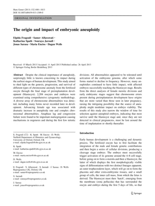 ORIGINAL INVESTIGATION 
The origin and impact of embryonic aneuploidy 
Elpida Fragouli • Samer Alfarawati • 
Katharina Spath • Souraya Jaroudi • 
Jonas Sarasa • Maria Enciso • Dagan Wells 
Received: 15 March 2013 / Accepted: 11 April 2013 / Published online: 26 April 2013 
 Springer-Verlag Berlin Heidelberg 2013 
Abstract Despite the clinical importance of aneuploidy, 
surprisingly little is known concerning its impact during 
the earliest stages of human development. This study aimed 
to shed light on the genesis, progression, and survival of 
different types of chromosome anomaly from the fertilized 
oocyte through the final stage of preimplantation devel-opment 
(blastocyst). 2,204 oocytes and embryos were 
examined using comprehensive cytogenetic methodology. 
A diverse array of chromosome abnormalities was detec-ted, 
including many forms never recorded later in devel-opment. 
Advancing female age was associated with 
dramatic increase in aneuploidy rate and complex chro-mosomal 
abnormalities. Anaphase lag and congression 
failure were found to be important malsegregation causing 
mechanisms in oogenesis and during the first few mitotic 
divisions. All abnormalities appeared to be tolerated until 
activation of the embryonic genome, after which some 
forms started to decline in frequency. However, many an-euploidies 
continued to have little impact, with affected 
embryos successfully reaching the blastocyst stage. Results 
from the direct analyses of female meiotic divisions and 
early embryonic stages suggest that chromosome errors 
present during preimplantation development have origins 
that are more varied than those seen in later pregnancy, 
raising the intriguing possibility that the source of aneu-ploidy 
might modulate impact on embryo viability. The 
results of this study also narrow the window of time for 
selection against aneuploid embryos, indicating that most 
survive until the blastocyst stage and, since they are not 
detected in clinical pregnancies, must be lost around the 
time of implantation or shortly thereafter. 
Introduction 
Early human development is a challenging and dynamic 
process. The fertilized oocyte has to first facilitate the 
integration of the male and female genetic contributions 
and then begin a series of cellular divisions, producing a 
cleavage stage embryo. The embryo must successfully 
trigger activation of its genome around the 4–8 cell stage, 
before going on to form a morula and then a blastocyst, the 
latter of which displays the first morphologically visible 
signs of differentiation with two distinct lineages apparent; 
an outer trophectoderm layer, which will go on to form the 
placenta and other extra-embryonic tissues, and a small 
group of cells, the inner cell mass, from which the fetus is 
derived. The blastocyst must then ‘hatch’, emerging from 
the membrane (zona pellucida) that has surrounded the 
oocyte and embryo during the first 5 days of life, so that 
E. Fragouli ()  K. Spath  M. Enciso  D. Wells 
Nuffield Department of Obstetrics and Gynaecology, 
University of Oxford, Oxford, UK 
e-mail: elpida.fragouli@obs-gyn.ox.ac.uk 
K. Spath 
e-mail: katharina.spath@obs-gyn.ox.ac.uk 
M. Enciso 
e-mail: maria.enciso@obs-gyn.ox.ac.uk 
D. Wells 
e-mail: dagan.wells@obs-gyn.ox.ac.uk 
E. Fragouli  S. Alfarawati  S. Jaroudi  J. Sarasa  D. Wells 
Reprogenetics UK, Oxford, UK 
e-mail: samer@reprogenetics.co.uk 
S. Jaroudi 
e-mail: souraya@reprogenetics.co.uk 
J. Sarasa 
e-mail: jonas@reprogenetics.co.uk 
123 
Hum Genet (2013) 132:1001–1013 
DOI 10.1007/s00439-013-1309-0 
 