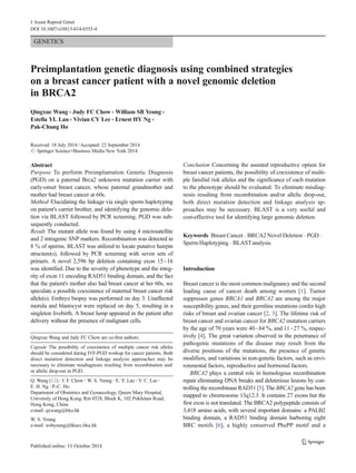 J Assist Reprod Genet 
DOI 10.1007/s10815-014-0355-4 
GENETICS 
Preimplantation genetic diagnosis using combined strategies 
on a breast cancer patient with a novel genomic deletion 
in BRCA2 
Qingxue Wang & Judy FC Chow & William SB Yeung & 
Estella YL Lau & Vivian CY Lee & Ernest HY Ng & 
Pak-Chung Ho 
Received: 18 July 2014 /Accepted: 22 September 2014 
# Springer Science+Business Media New York 2014 
Abstract 
Purpose To perform Preimplantation Genetic Diagnosis 
(PGD) on a paternal Brca2 unknown mutation carrier with 
early-onset breast cancer, whose paternal grandmother and 
mother had breast cancer at 60s. 
Method Elucidating the linkage via single sperm haplotyping 
on patient's carrier brother, and identifying the genomic dele-tion 
via BLAST followed by PCR screening. PGD was sub-sequently 
conducted. 
Result The mutant allele was found by using 4 microsatellite 
and 2 intragenic SNP markers. Recombination was detected in 
8 % of sperms. BLAST was utilized to locate putative hairpin 
structure(s), followed by PCR screening with seven sets of 
primers. A novel 2,596 bp deletion containing exon 15~16 
was identified. Due to the severity of phenotype and the integ-rity 
of exon 11 encoding RAD51 binding domain, and the fact 
that the patient's mother also had breast cancer at her 60s, we 
speculate a possible coexistence of maternal breast cancer risk 
allele(s). Embryo biopsy was performed on day 3. Unaffected 
morula and blastocyst were replaced on day 5, resulting in a 
singleton livebirth. A breast lump appeared in the patient after 
delivery without the presence of malignant cells. 
Conclusion Concerning the assisted reproductive option for 
breast cancer patients, the possibility of coexistence of multi-ple 
familial risk alleles and the significance of each mutation 
to the phenotype should be evaluated. To eliminate misdiag-nosis 
resulting from recombination and/or allelic drop-out, 
both direct mutation detection and linkage analysis ap-proaches 
may be necessary. BLAST is a very useful and 
cost-effective tool for identifying large genomic deletion. 
Keywords Breast Cancer . BRCA2 Novel Deletion . PGD . 
SpermHaplotyping . BLASTanalysis 
Introduction 
Breast cancer is the most common malignancy and the second 
leading cause of cancer death among women [1]. Tumor 
suppressor genes BRCA1 and BRCA2 are among the major 
susceptibility genes, and their germline mutations confer high 
risks of breast and ovarian cancer [2, 3]. The lifetime risk of 
breast cancer and ovarian cancer for BRCA2 mutation carriers 
by the age of 70 years were 40~84 %, and 11~27 %, respec-tively 
[4]. The great variation observed in the penetrance of 
pathogenic mutations of the disease may result from the 
diverse positions of the mutations, the presence of genetic 
modifiers, and variations in non-genetic factors, such as envi-ronmental 
factors, reproductive and hormonal factors. 
BRCA2 plays a central role in homologous recombination 
repair eliminating DNA breaks and deleterious lesions by con-trolling 
the recombinase RAD51 [5]. The BRCA2 gene has been 
mapped to chromosome 13q12.3. It contains 27 exons but the 
first exon is not translated. The BRCA2 polypeptide consists of 
3,418 amino acids, with several important domains: a PALB2 
binding domain, a RAD51 binding domain harboring eight 
BRC motifs [6], a highly conserved PhePP motif and a 
Qingxue Wang and Judy FC Chow are co-first authors. 
Capsule The possibility of coexistence of multiple cancer risk alleles 
should be considered during IVF-PGD workup for cancer patients. Both 
direct mutation detection and linkage analysis approaches may be 
necessary to eliminate misdiagnosis resulting from recombination and/ 
or allelic drop-out in PGD. 
Q. Wang (*) : J. F. Chow:W. S. Yeung : E. Y. Lau : V. C. Lee : 
E. H. Ng : P.<C. Ho 
Department of Obstetrics and Gynaecology, Queen Mary Hospital, 
University of Hong Kong, Rm 0528, Block K, 102 Pokfulam Road, 
Hong Kong, China 
e-mail: qxwang@hku.hk 
W. S. Yeung 
e-mail: wsbyeung@hkucc.hku.hk 
 