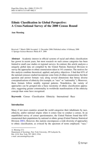 Ethnic Classification in Global Perspective:
A Cross-National Survey of the 2000 Census Round
Ann Morning
Received: 7 March 2006 / Accepted: 11 December 2006 / Published online: 6 February 2008
 Springer Science+Business Media B.V. 2008
Abstract Academic interest in official systems of racial and ethnic classification
has grown in recent years, but most research on such census categories has been
limited to small case studies or regional surveys. In contrast, this article analyzes a
uniquely global data set compiled by the United Nations Statistical Division to
survey the approaches to ethnic enumeration taken in 141 countries. The motives for
this analysis combine theoretical, applied, and policy objectives. I find that 63% of
the national censuses studied incorporate some form of ethnic enumeration, but their
question and answer formats vary along several dimensions that betray diverse
conceptualizations of ethnicity (for example, as ‘‘race’’ or ‘‘nationality’’). Moreover,
these formats follow notably regional patterns. Nonetheless, the variety of
approaches can be grouped into a basic taxonomy of ethnic classification approa-
ches, suggesting greater commonality in worldwide manifestations of the ethnicity
concept than some have recognized.
Keywords Census  Classification  Ethnicity  International  Race
Introduction
Many if not most countries around the world categorize their inhabitants by race,
ethnicity, and/or national origins when it comes time to conduct a census. In an
unpublished survey of census questionnaires, the United Nations found that 65%
enumerated their populations by national or ethnic group (United Nations Statistical
Division 2003). However, this statistic encompasses a wide diversity of approaches
to ethnic classification, as evinced by the spectrum of terms employed; ‘‘race,’’
A. Morning ()
Department of Sociology, New York University, 295 Lafayette St.,
Rm. 4118, New York, NY 10012, USA
e-mail: ann.morning@nyu.edu
123
Popul Res Policy Rev (2008) 27:239–272
DOI 10.1007/s11113-007-9062-5
 