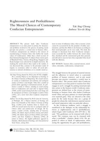 Righteousness and Proﬁtableness:
The Moral Choices of Contemporary
Confucian Entrepreneurs
Tak Sing Cheung
Ambrose Yeo-chi King
ABSTRACT. The present study takes Confucian
entrepreneurs as an entry point to portray the dynamics
and problems involved in the process of putting moral
precepts into practice, a central issue in business ethics.
Confucian entrepreneurs are deﬁned as the owners of
manufacturing or business ﬁrms who harbor the moral
values of Confucianism. Other than a brief account of
their historical background, 41 subjects from various parts
of Mainland China, Taiwan, Hong Kong, Singapore and
Kuala Lumpur were selected for in-depth interviews. By
studying the moral choices they made in the market, it
was discovered that, contrary to the prevalent mode of
inquiry in economics either to reduce all social phe-
nomena to rational calculations or to consider moral ac-
tions in terms of utilitarian values, their economic action
cannot be accounted for by the postulate of utility max-
imization, and that the efforts to do business according to
their moral principles can be very costly. The study also
attempts to document how these Confucian entrepre-
neurs reconciled the conﬂict between the moral values
they cherished and the instrumental goals they pursued,
and will seek to uncover how they responded when faced
with this dilemma.
KEY WORDS: business ethics, material interest, moral
values, rationality, confucianism, entrepreneurs
The struggle between the pursuit of material interest
and the adherence to moral values is a perennial
problem of human existence, and to put moral
precepts into practice constitutes a central issue in
business ethics. The present article takes Confucian
entrepreneurs as an entry point to examine how they
engage in such a struggle by putting moral precepts
into action in the business world. Confucian entre-
preneurs are deﬁned here as the owners of manu-
facturing or business ﬁrms who harbor Confucian
moral values and gives primacy to moral principles
over material gains. They are selected as the entry
point for the study because they are a group of
people for whom the clash between material interest
and moral imperatives takes on particular salience.
In the Confucian tradition, such a struggle is
manifested in the dialogue on the relationship be-
tween yi (righteousness) and li (proﬁtableness),
which began with Confucius (551–479 B.C.). He
said, ‘‘The gentleman can be reasoned with what is
moral. The common man can be reasoned with
what is proﬁtable’’ (Analects, Book 4:16). He ap-
pealed to others to think of righteousness when
seeing the opportunity for gain and proﬁtableness,
Tak Sing Cheung obtained his Ph.D. from SUNY at Buffalo.
He is currently Professor in the Department of Sociology at
the Chinese University of Hong Kong. His research interests
are mainly in Confucianism and modernity and sociological
analyses of Chinese social thought. Other than a number of
journal articles appearing in international journals, his pub-
lication is mainly in Chinese, including an award winning
book on Confucianism and social order in imperial China
(1989), another award winning book about social change and
the development of Chinese social thought in modern China
(1997), and a recent book about Confucian entrepreneurs
(2002).
Ambrose Yeo-chi King obtained his Ph.D. from the University
of Pittsburgh. He is Professor Emeritus of Sociology and
former Vice-Chancellor of The Chinese University of Hong
Kong. A fellow of the Academia Sinica in Taiwan since
1994, his research interest has been in sociological studies of
Chinese culture and modernization all through. He has
written a number of books, including Ideas of University
(2001), The Salient Aspects of Chinese Society and Culture
(1992), The Salient Aspects of Chinese Politics and Culture
(1997), and From Tradition to Modernity (1992), all
written in Chinese. His English publications appeared in
Daedalus, British Journal of Sociology, and Asian Journal of
Social Science, among others.
Journal of Business Ethics 54: 245–260, 2004.
Ó 2004 Kluwer Academic Publishers. Printed in the Netherlands.
 