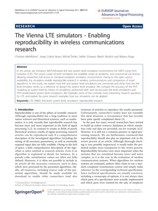 RESEARCH Open Access
The Vienna LTE simulators - Enabling
reproducibility in wireless communications
research
Christian Mehlführer*
, Josep Colom Ikuno, Michal Šimko, Stefan Schwarz, Martin Wrulich and Markus Rupp
Abstract
In this article, we introduce MATLAB-based link and system level simulation environments for UMTS Long-Term
Evolution (LTE). The source codes of both simulators are available under an academic non-commercial use license,
allowing researchers full access to standard-compliant simulation environments. Owing to the open source
availability, the simulators enable reproducible research in wireless communications and comparison of novel
algorithms. In this study, we explain how link and system level simulations are connected and show how the link
level simulator serves as a reference to design the system level simulator. We compare the accuracy of the PHY
modeling at system level by means of simulations performed both with bit-accurate link level simulations and
PHY-model-based system level simulations. We highlight some of the currently most interesting research questions
for LTE, and explain by some research examples how our simulators can be applied.
Keywords: LTE, MIMO, link level, system level, simulation, reproducible research
1. Introduction
Reproducibility is one of the pillars of scientific research.
Although reproducibility has a long tradition in most
nature sciences and theoretical sciences, such as mathe-
matics, it is only recently that reproducible research has
become more and more important in the field of signal
processing [1,2]. In contrast to results in fields of purely
theoretical sciences, results of signal processing research
articles can be reproduced only if a comprehensive
description of the investigated algorithms (including the
setting of all necessary parameters), as well as eventually
required input data are fully available. Owing to the lack
of space, a fully comprehensive description of the algo-
rithm is often omitted in research articles. Even if an
algorithm is explained in detail, for instance, by a
pseudo code, initialization values are often not fully
defined. Moreover, it is often not possible to include in
an article all the necessary resources, such as data,
which were processed by the presented algorithms. Ide-
ally, all resources, including source code of the pre-
sented algorithms, should be made available for
download to enable other researchers (and also
reviewers of articles) to reproduce the results presented.
Unfortunately, researcher’s reality does not resemble
this ideal situation, a circumstance that has recently
been quite openly complained about [3].
In the past few years, several researchers have started
to build up online resource databases in which simula-
tion code and data are provided, see for example [4,5].
However, it is still not a common practice in signal pro-
cessing research. We are furthermore convinced that
reproducibility should also play an important role in the
review process of an article. Although thorough check-
ing is very possibly impractical, it would make the pre-
sented studies more transparent to the review process.
Reproducibility becomes even more important when the
systems that are simulated become more and more
complex, as it is the case in the evaluation of wireless
communication systems. When algorithms for wireless
systems are evaluated, authors often claim to use a stan-
dard-compliant transmission system and simply make
reference to the corresponding technical specification.
Since technical specifications are usually extensive,
including a cornucopia of options, it is not always clear
which parts of a specification were actually implemented
and which parts were omitted for the sake of simplicity* Correspondence: chmehl@gmail.com
Institute of Telecommunications, Vienna University of Technology, Austria
Mehlführer et al. EURASIP Journal on Advances in Signal Processing 2011, 2011:29
http://asp.eurasipjournals.com/content/2011/1/29
© 2011 Mehlführer et al; licensee Springer. This is an Open Access article distributed under the terms of the Creative Commons
Attribution License (http://creativecommons.org/licenses/by/2.0), which permits unrestricted use, distribution, and reproduction in
any medium, provided the original work is properly cited.
 