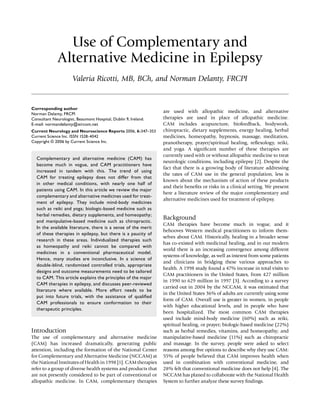 Use of Complementary and
Alternative Medicine in Epilepsy
Valeria Ricotti, MB, BCh, and Norman Delanty, FRCPI
Corresponding author
Norman Delanty, FRCPI
Consultant Neurologist, Beaumont Hospital, Dublin 9, Ireland.
E-mail: normandelanty@eircom.net
Current Neurology and Neuroscience Reports 2006, 6:347–353
Current Science Inc. ISSN 1528-4042
Copyright © 2006 by Current Science Inc.
Complementary and alternative medicine (CAM) has
become much in vogue, and CAM practitioners have
increased in tandem with this. The trend of using
CAM for treating epilepsy does not differ from that
in other medical conditions, with nearly one half of
patients using CAM. In this article we review the major
complementary and alternative medicines used for treat-
ment of epilepsy. They include mind-body medicines
such as reiki and yoga; biologic-based medicine such as
herbal remedies, dietary supplements, and homeopathy;
and manipulative-based medicine such as chiropractic.
In the available literature, there is a sense of the merit
of these therapies in epilepsy, but there is a paucity of
research in these areas. Individualized therapies such
as homeopathy and reiki cannot be compared with
medicines in a conventional pharmaceutical model.
Hence, many studies are inconclusive. In a science of
double-blind, randomized controlled trials, appropriate
designs and outcome measurements need to be tailored
to CAM. This article explains the principles of the major
CAM therapies in epilepsy, and discusses peer-reviewed
literature where available. More effort needs to be
put into future trials, with the assistance of qualiﬁed
CAM professionals to ensure conformation to their
therapeutic principles.
Introduction
The use of complementary and alternative medicine
(CAM) has increased dramatically, generating public
attention, including the formation of the National Center
for Complementary and Alternative Medicine (NCCAM) at
the National Institutes of Health in 1998 [1]. CAM therapies
refer to a group of diverse health systems and products that
are not presently considered to be part of conventional or
allopathic medicine. In CAM, complementary therapies
are used with allopathic medicine, and alternative
therapies are used in place of allopathic medicine.
CAM includes acupuncture, biofeedback, bodywork,
chiropractic, dietary supplements, energy healing, herbal
medicines, homeopathy, hypnosis, massage, meditation,
pranotherapy, prayer/spiritual healing, reﬂexology, reiki,
and yoga. A signiﬁcant number of these therapies are
currently used with or without allopathic medicine to treat
neurologic conditions, including epilepsy [2]. Despite the
fact that there is a growing body of literature addressing
the rates of CAM use in the general population, less is
known about the mechanism of action of these products
and their beneﬁts or risks in a clinical setting. We present
here a literature review of the major complementary and
alternative medicines used for treatment of epilepsy.
Background
CAM therapies have become much in vogue, and it
behooves Western medical practitioners to inform them-
selves about CAM. Historically, healing in a broader sense
has co-existed with medicinal healing, and in our modern
world there is an increasing convergence among different
systems of knowledge, as well as interest from some patients
and clinicians in bridging these various approaches to
health. A 1998 study found a 47% increase in total visits to
CAM practitioners in the United States, from 427 million
in 1990 to 629 million in 1997 [3]. According to a survey
carried out in 2004 by the NCCAM, it was estimated that
in the United States 36% of adults are currently using some
form of CAM. Overall use is greater in women, in people
with higher educational levels, and in people who have
been hospitalized. The most common CAM therapies
used include mind-body medicine (60%) such as reiki,
spiritual healing, or prayer; biologic-based medicine (22%)
such as herbal remedies, vitamins, and homeopathy; and
manipulative-based medicine (11%) such as chiropractic
and massage. In the survey, people were asked to select
reasons among ﬁve options to describe why they use CAM:
55% of people believed that CAM improves health when
used in combination with conventional medicine, and
28% felt that conventional medicine does not help [4]. The
NCCAM has planed to collaborate with the National Health
System to further analyze these survey ﬁndings.
 