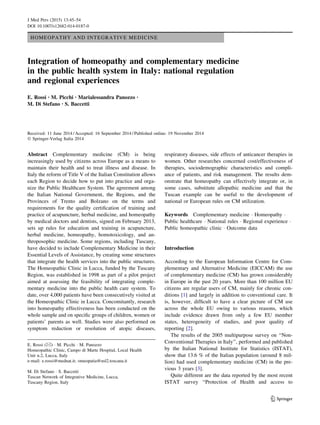 HOMEOPATHY AND INTEGRATIVE MEDICINE
Integration of homeopathy and complementary medicine
in the public health system in Italy: national regulation
and regional experiences
E. Rossi • M. Picchi • Marialessandra Panozzo •
M. Di Stefano • S. Baccetti
Received: 11 June 2014 / Accepted: 16 September 2014 / Published online: 19 November 2014
Ó Springer-Verlag Italia 2014
Abstract Complementary medicine (CM) is being
increasingly used by citizens across Europe as a means to
maintain their health and to treat illness and disease. In
Italy the reform of Title V of the Italian Constitution allows
each Region to decide how to put into practice and orga-
nize the Public Healthcare System. The agreement among
the Italian National Government, the Regions, and the
Provinces of Trento and Bolzano on the terms and
requirements for the quality certiﬁcation of training and
practice of acupuncture, herbal medicine, and homeopathy
by medical doctors and dentists, signed on February 2013,
sets up rules for education and training in acupuncture,
herbal medicine, homeopathy, homotoxicology, and an-
throposophic medicine. Some regions, including Tuscany,
have decided to include Complementary Medicine in their
Essential Levels of Assistance, by creating some structures
that integrate the health services into the public structures.
The Homeopathic Clinic in Lucca, funded by the Tuscany
Region, was established in 1998 as part of a pilot project
aimed at assessing the feasibility of integrating comple-
mentary medicine into the public health care system. To
date, over 4,000 patients have been consecutively visited at
the Homeopathic Clinic in Lucca. Concomitantly, research
into homeopathy effectiveness has been conducted on the
whole sample and on speciﬁc groups of children, women or
patients’ parents as well. Studies were also performed on
symptom reduction or resolution of atopic diseases,
respiratory diseases, side effects of anticancer therapies in
women. Other researches concerned cost/effectiveness of
therapies, sociodemographic characteristics and compli-
ance of patients, and risk management. The results dem-
onstrate that homeopathy can effectively integrate or, in
some cases, substitute allopathic medicine and that the
Tuscan example can be useful to the development of
national or European rules on CM utilization.
Keywords Complementary medicine Á Homeopathy Á
Public healthcare Á National rules Á Regional experience Á
Public homeopathic clinic Á Outcome data
Introduction
According to the European Information Centre for Com-
plementary and Alternative Medicine (EICCAM) the use
of complementary medicine (CM) has grown considerably
in Europe in the past 20 years. More than 100 million EU
citizens are regular users of CM, mainly for chronic con-
ditions [1] and largely in addition to conventional care. It
is, however, difﬁcult to have a clear picture of CM use
across the whole EU owing to various reasons, which
include evidence drawn from only a few EU member
states, heterogeneity of studies, and poor quality of
reporting [2].
The results of the 2005 multipurpose survey on ‘‘Non-
Conventional Therapies in Italy’’, performed and published
by the Italian National Institute for Statistics (ISTAT),
show that 13.6 % of the Italian population (around 8 mil-
lion) had used complementary medicine (CM) in the pre-
vious 3 years [3].
Quite different are the data reported by the most recent
ISTAT survey ‘‘Protection of Health and access to
E. Rossi (&) Á M. Picchi Á M. Panozzo
Homeopathic Clinic, Campo di Marte Hospital, Local Health
Unit n.2, Lucca, Italy
e-mail: e.rossi@mednat.it; omeopatia@usl2.toscana.it
M. Di Stefano Á S. Baccetti
Tuscan Network of Integrative Medicine, Lucca,
Tuscany Region, Italy
123
J Med Pers (2015) 13:45–54
DOI 10.1007/s12682-014-0187-0
 